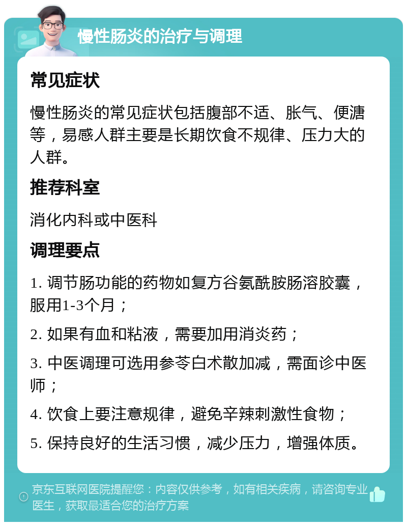 慢性肠炎的治疗与调理 常见症状 慢性肠炎的常见症状包括腹部不适、胀气、便溏等，易感人群主要是长期饮食不规律、压力大的人群。 推荐科室 消化内科或中医科 调理要点 1. 调节肠功能的药物如复方谷氨酰胺肠溶胶囊，服用1-3个月； 2. 如果有血和粘液，需要加用消炎药； 3. 中医调理可选用参苓白术散加减，需面诊中医师； 4. 饮食上要注意规律，避免辛辣刺激性食物； 5. 保持良好的生活习惯，减少压力，增强体质。