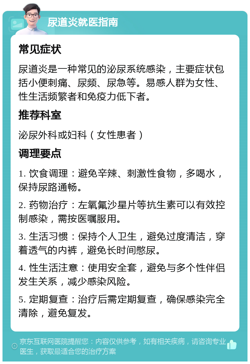 尿道炎就医指南 常见症状 尿道炎是一种常见的泌尿系统感染，主要症状包括小便刺痛、尿频、尿急等。易感人群为女性、性生活频繁者和免疫力低下者。 推荐科室 泌尿外科或妇科（女性患者） 调理要点 1. 饮食调理：避免辛辣、刺激性食物，多喝水，保持尿路通畅。 2. 药物治疗：左氧氟沙星片等抗生素可以有效控制感染，需按医嘱服用。 3. 生活习惯：保持个人卫生，避免过度清洁，穿着透气的内裤，避免长时间憋尿。 4. 性生活注意：使用安全套，避免与多个性伴侣发生关系，减少感染风险。 5. 定期复查：治疗后需定期复查，确保感染完全清除，避免复发。