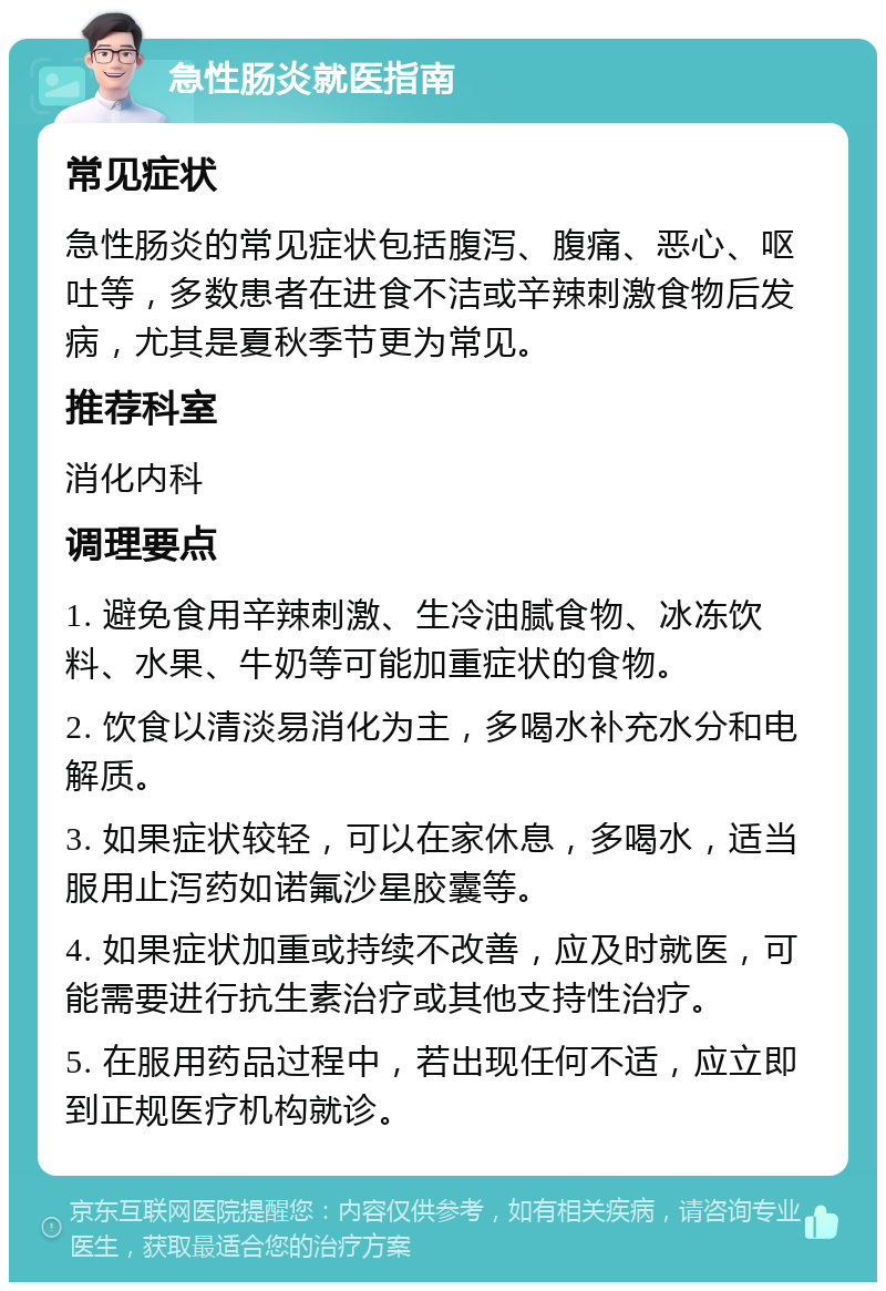 急性肠炎就医指南 常见症状 急性肠炎的常见症状包括腹泻、腹痛、恶心、呕吐等，多数患者在进食不洁或辛辣刺激食物后发病，尤其是夏秋季节更为常见。 推荐科室 消化内科 调理要点 1. 避免食用辛辣刺激、生冷油腻食物、冰冻饮料、水果、牛奶等可能加重症状的食物。 2. 饮食以清淡易消化为主，多喝水补充水分和电解质。 3. 如果症状较轻，可以在家休息，多喝水，适当服用止泻药如诺氟沙星胶囊等。 4. 如果症状加重或持续不改善，应及时就医，可能需要进行抗生素治疗或其他支持性治疗。 5. 在服用药品过程中，若出现任何不适，应立即到正规医疗机构就诊。