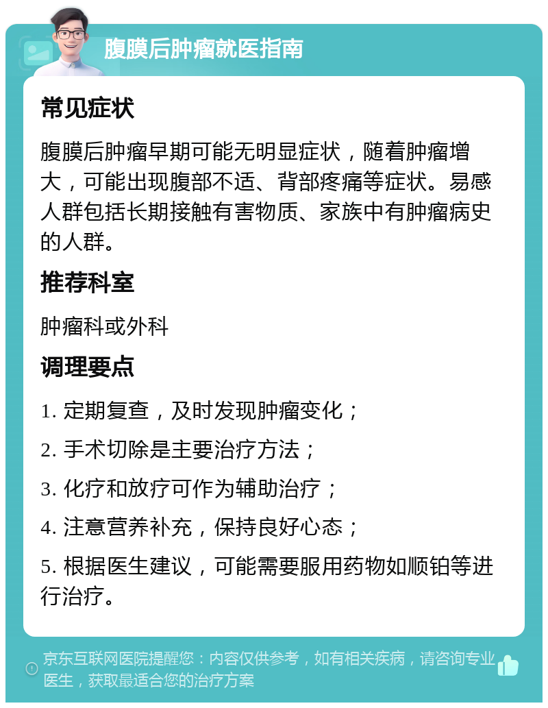 腹膜后肿瘤就医指南 常见症状 腹膜后肿瘤早期可能无明显症状，随着肿瘤增大，可能出现腹部不适、背部疼痛等症状。易感人群包括长期接触有害物质、家族中有肿瘤病史的人群。 推荐科室 肿瘤科或外科 调理要点 1. 定期复查，及时发现肿瘤变化； 2. 手术切除是主要治疗方法； 3. 化疗和放疗可作为辅助治疗； 4. 注意营养补充，保持良好心态； 5. 根据医生建议，可能需要服用药物如顺铂等进行治疗。