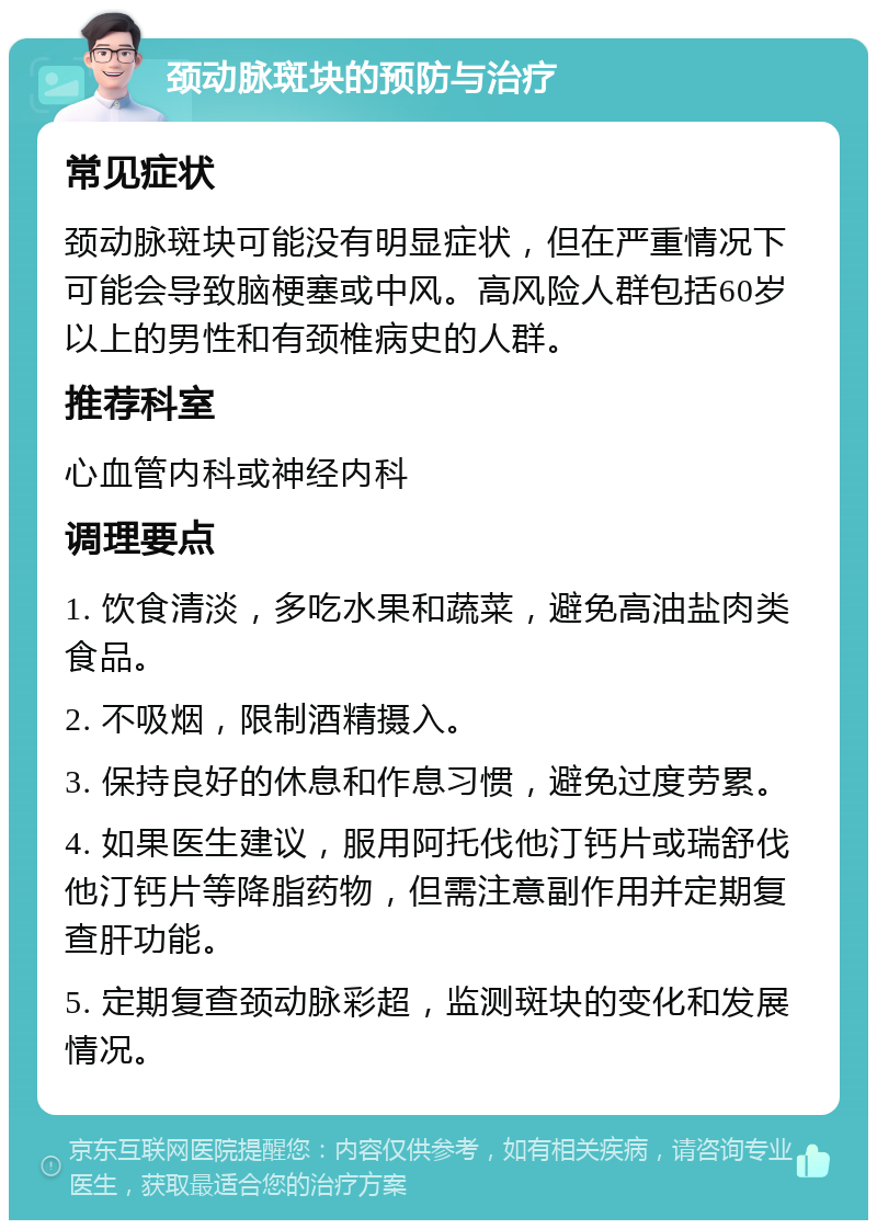 颈动脉斑块的预防与治疗 常见症状 颈动脉斑块可能没有明显症状，但在严重情况下可能会导致脑梗塞或中风。高风险人群包括60岁以上的男性和有颈椎病史的人群。 推荐科室 心血管内科或神经内科 调理要点 1. 饮食清淡，多吃水果和蔬菜，避免高油盐肉类食品。 2. 不吸烟，限制酒精摄入。 3. 保持良好的休息和作息习惯，避免过度劳累。 4. 如果医生建议，服用阿托伐他汀钙片或瑞舒伐他汀钙片等降脂药物，但需注意副作用并定期复查肝功能。 5. 定期复查颈动脉彩超，监测斑块的变化和发展情况。