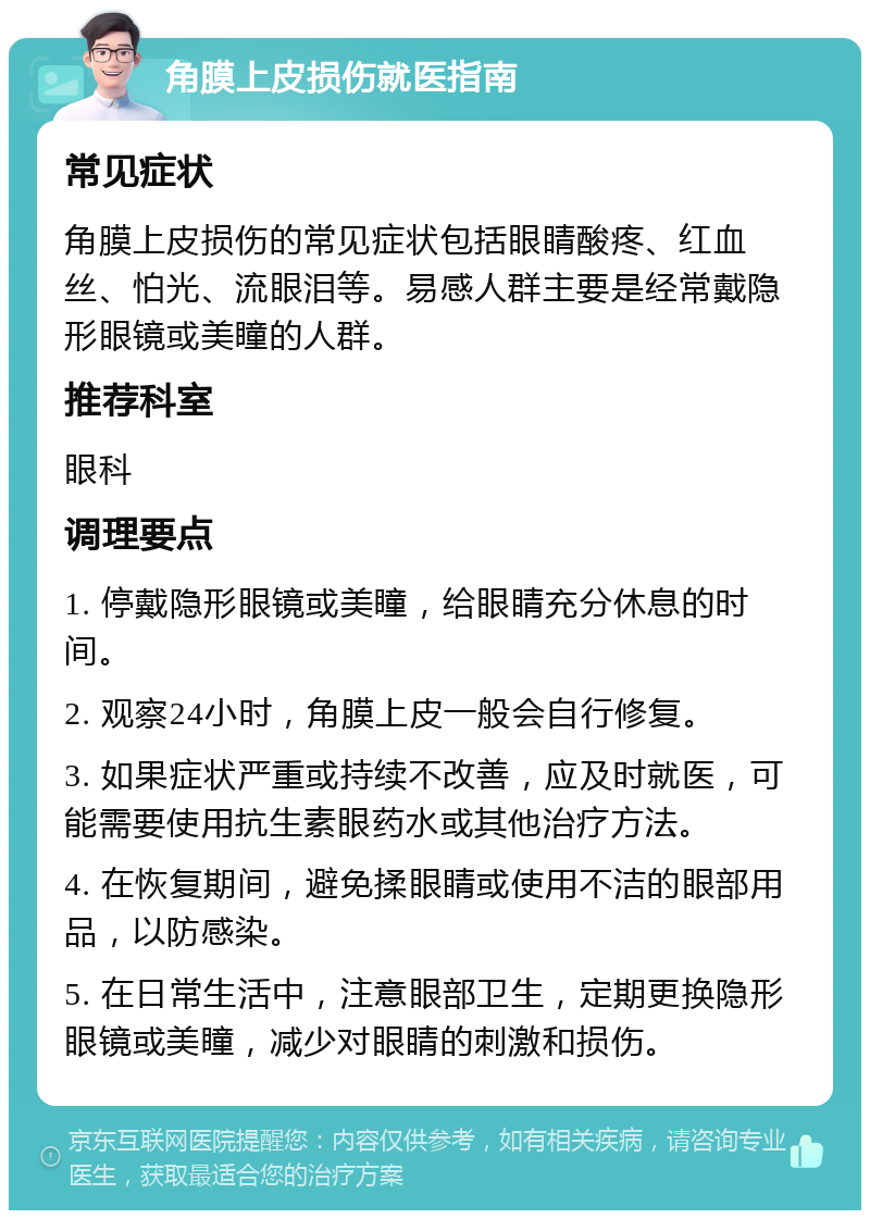 角膜上皮损伤就医指南 常见症状 角膜上皮损伤的常见症状包括眼睛酸疼、红血丝、怕光、流眼泪等。易感人群主要是经常戴隐形眼镜或美瞳的人群。 推荐科室 眼科 调理要点 1. 停戴隐形眼镜或美瞳，给眼睛充分休息的时间。 2. 观察24小时，角膜上皮一般会自行修复。 3. 如果症状严重或持续不改善，应及时就医，可能需要使用抗生素眼药水或其他治疗方法。 4. 在恢复期间，避免揉眼睛或使用不洁的眼部用品，以防感染。 5. 在日常生活中，注意眼部卫生，定期更换隐形眼镜或美瞳，减少对眼睛的刺激和损伤。