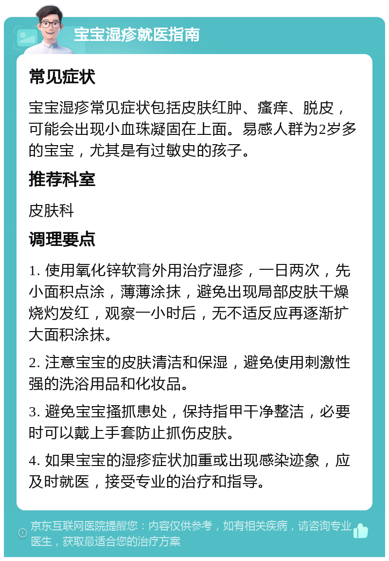 宝宝湿疹就医指南 常见症状 宝宝湿疹常见症状包括皮肤红肿、瘙痒、脱皮，可能会出现小血珠凝固在上面。易感人群为2岁多的宝宝，尤其是有过敏史的孩子。 推荐科室 皮肤科 调理要点 1. 使用氧化锌软膏外用治疗湿疹，一日两次，先小面积点涂，薄薄涂抹，避免出现局部皮肤干燥烧灼发红，观察一小时后，无不适反应再逐渐扩大面积涂抹。 2. 注意宝宝的皮肤清洁和保湿，避免使用刺激性强的洗浴用品和化妆品。 3. 避免宝宝搔抓患处，保持指甲干净整洁，必要时可以戴上手套防止抓伤皮肤。 4. 如果宝宝的湿疹症状加重或出现感染迹象，应及时就医，接受专业的治疗和指导。