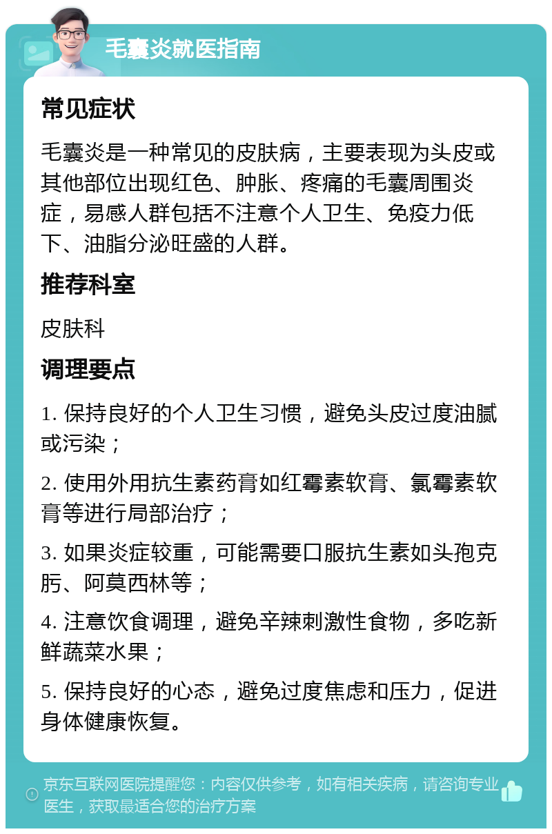 毛囊炎就医指南 常见症状 毛囊炎是一种常见的皮肤病，主要表现为头皮或其他部位出现红色、肿胀、疼痛的毛囊周围炎症，易感人群包括不注意个人卫生、免疫力低下、油脂分泌旺盛的人群。 推荐科室 皮肤科 调理要点 1. 保持良好的个人卫生习惯，避免头皮过度油腻或污染； 2. 使用外用抗生素药膏如红霉素软膏、氯霉素软膏等进行局部治疗； 3. 如果炎症较重，可能需要口服抗生素如头孢克肟、阿莫西林等； 4. 注意饮食调理，避免辛辣刺激性食物，多吃新鲜蔬菜水果； 5. 保持良好的心态，避免过度焦虑和压力，促进身体健康恢复。