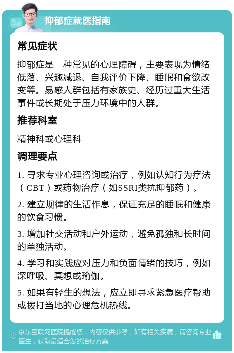 抑郁症就医指南 常见症状 抑郁症是一种常见的心理障碍，主要表现为情绪低落、兴趣减退、自我评价下降、睡眠和食欲改变等。易感人群包括有家族史、经历过重大生活事件或长期处于压力环境中的人群。 推荐科室 精神科或心理科 调理要点 1. 寻求专业心理咨询或治疗，例如认知行为疗法（CBT）或药物治疗（如SSRI类抗抑郁药）。 2. 建立规律的生活作息，保证充足的睡眠和健康的饮食习惯。 3. 增加社交活动和户外运动，避免孤独和长时间的单独活动。 4. 学习和实践应对压力和负面情绪的技巧，例如深呼吸、冥想或瑜伽。 5. 如果有轻生的想法，应立即寻求紧急医疗帮助或拨打当地的心理危机热线。