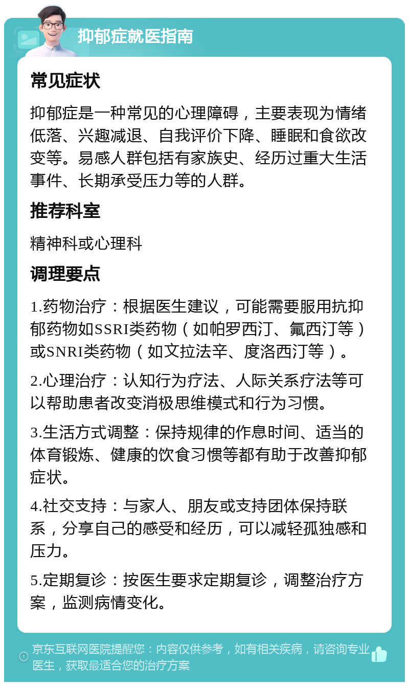 抑郁症就医指南 常见症状 抑郁症是一种常见的心理障碍，主要表现为情绪低落、兴趣减退、自我评价下降、睡眠和食欲改变等。易感人群包括有家族史、经历过重大生活事件、长期承受压力等的人群。 推荐科室 精神科或心理科 调理要点 1.药物治疗：根据医生建议，可能需要服用抗抑郁药物如SSRI类药物（如帕罗西汀、氟西汀等）或SNRI类药物（如文拉法辛、度洛西汀等）。 2.心理治疗：认知行为疗法、人际关系疗法等可以帮助患者改变消极思维模式和行为习惯。 3.生活方式调整：保持规律的作息时间、适当的体育锻炼、健康的饮食习惯等都有助于改善抑郁症状。 4.社交支持：与家人、朋友或支持团体保持联系，分享自己的感受和经历，可以减轻孤独感和压力。 5.定期复诊：按医生要求定期复诊，调整治疗方案，监测病情变化。