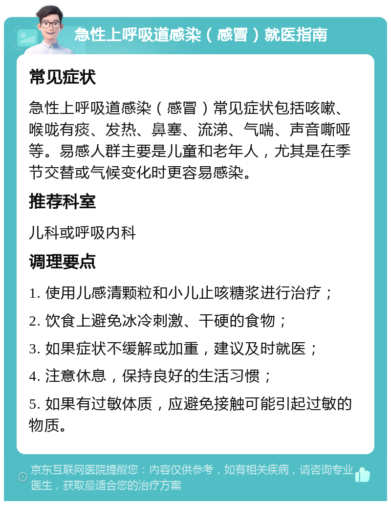 急性上呼吸道感染（感冒）就医指南 常见症状 急性上呼吸道感染（感冒）常见症状包括咳嗽、喉咙有痰、发热、鼻塞、流涕、气喘、声音嘶哑等。易感人群主要是儿童和老年人，尤其是在季节交替或气候变化时更容易感染。 推荐科室 儿科或呼吸内科 调理要点 1. 使用儿感清颗粒和小儿止咳糖浆进行治疗； 2. 饮食上避免冰冷刺激、干硬的食物； 3. 如果症状不缓解或加重，建议及时就医； 4. 注意休息，保持良好的生活习惯； 5. 如果有过敏体质，应避免接触可能引起过敏的物质。