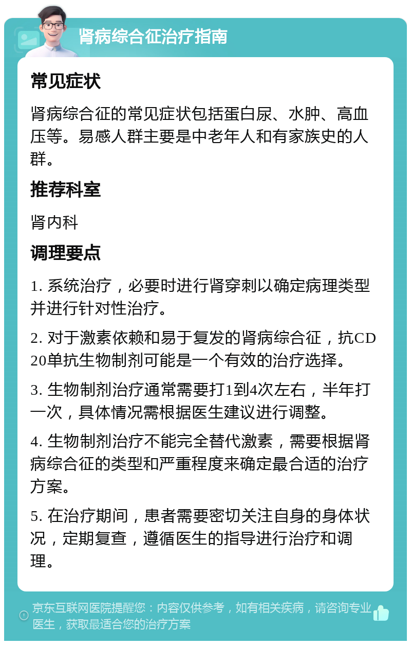 肾病综合征治疗指南 常见症状 肾病综合征的常见症状包括蛋白尿、水肿、高血压等。易感人群主要是中老年人和有家族史的人群。 推荐科室 肾内科 调理要点 1. 系统治疗，必要时进行肾穿刺以确定病理类型并进行针对性治疗。 2. 对于激素依赖和易于复发的肾病综合征，抗CD20单抗生物制剂可能是一个有效的治疗选择。 3. 生物制剂治疗通常需要打1到4次左右，半年打一次，具体情况需根据医生建议进行调整。 4. 生物制剂治疗不能完全替代激素，需要根据肾病综合征的类型和严重程度来确定最合适的治疗方案。 5. 在治疗期间，患者需要密切关注自身的身体状况，定期复查，遵循医生的指导进行治疗和调理。