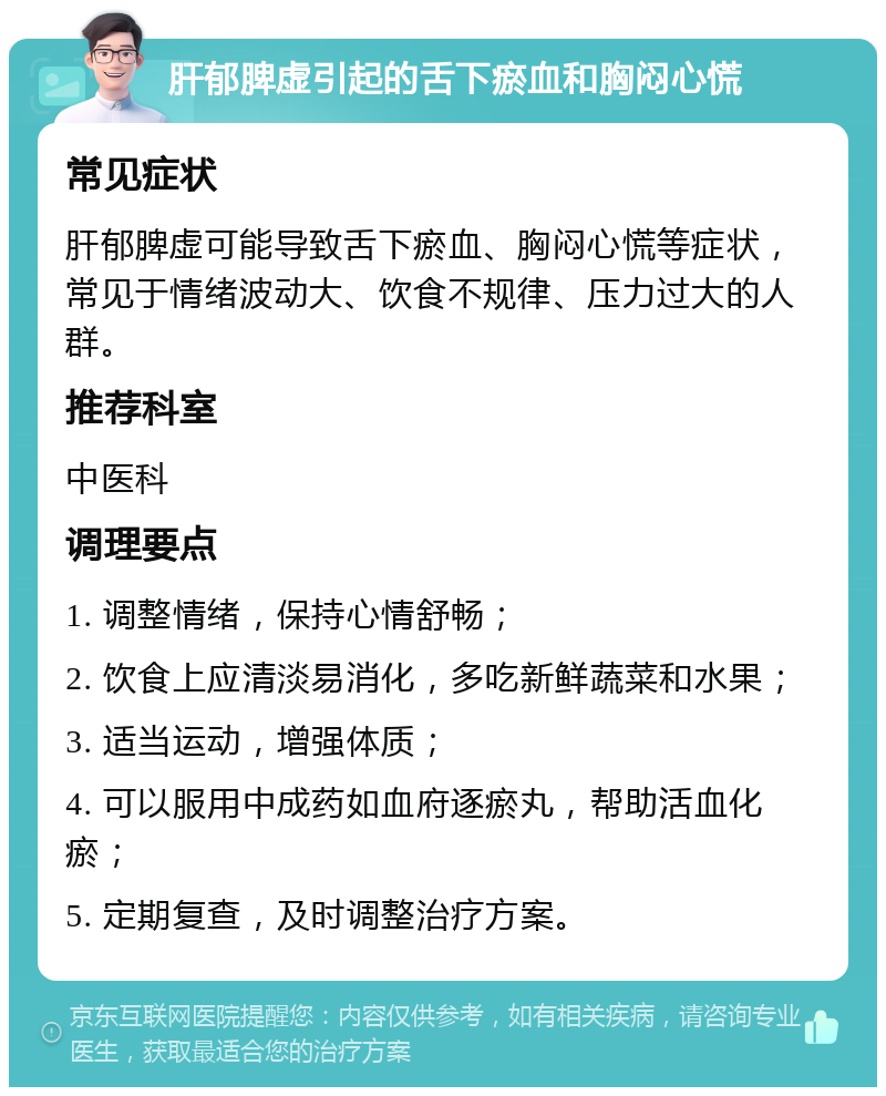 肝郁脾虚引起的舌下瘀血和胸闷心慌 常见症状 肝郁脾虚可能导致舌下瘀血、胸闷心慌等症状，常见于情绪波动大、饮食不规律、压力过大的人群。 推荐科室 中医科 调理要点 1. 调整情绪，保持心情舒畅； 2. 饮食上应清淡易消化，多吃新鲜蔬菜和水果； 3. 适当运动，增强体质； 4. 可以服用中成药如血府逐瘀丸，帮助活血化瘀； 5. 定期复查，及时调整治疗方案。