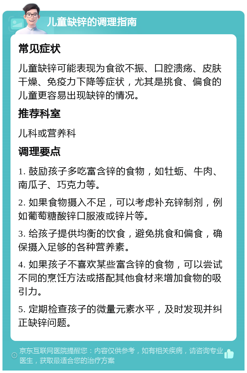 儿童缺锌的调理指南 常见症状 儿童缺锌可能表现为食欲不振、口腔溃疡、皮肤干燥、免疫力下降等症状，尤其是挑食、偏食的儿童更容易出现缺锌的情况。 推荐科室 儿科或营养科 调理要点 1. 鼓励孩子多吃富含锌的食物，如牡蛎、牛肉、南瓜子、巧克力等。 2. 如果食物摄入不足，可以考虑补充锌制剂，例如葡萄糖酸锌口服液或锌片等。 3. 给孩子提供均衡的饮食，避免挑食和偏食，确保摄入足够的各种营养素。 4. 如果孩子不喜欢某些富含锌的食物，可以尝试不同的烹饪方法或搭配其他食材来增加食物的吸引力。 5. 定期检查孩子的微量元素水平，及时发现并纠正缺锌问题。