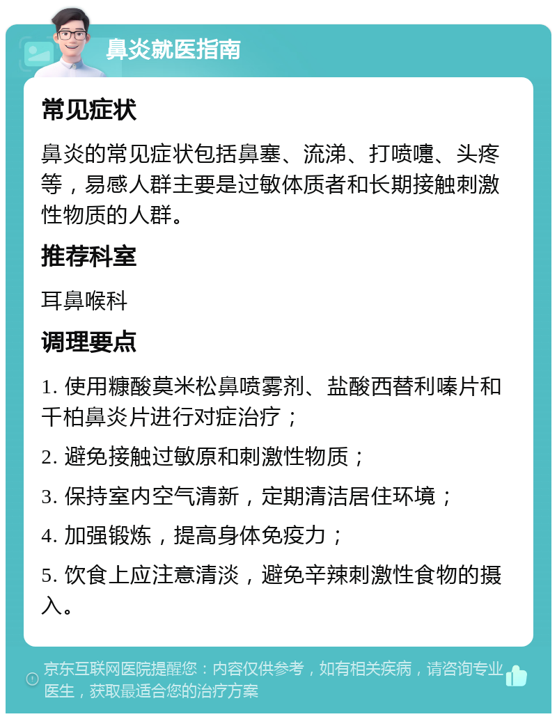 鼻炎就医指南 常见症状 鼻炎的常见症状包括鼻塞、流涕、打喷嚏、头疼等，易感人群主要是过敏体质者和长期接触刺激性物质的人群。 推荐科室 耳鼻喉科 调理要点 1. 使用糠酸莫米松鼻喷雾剂、盐酸西替利嗪片和千柏鼻炎片进行对症治疗； 2. 避免接触过敏原和刺激性物质； 3. 保持室内空气清新，定期清洁居住环境； 4. 加强锻炼，提高身体免疫力； 5. 饮食上应注意清淡，避免辛辣刺激性食物的摄入。