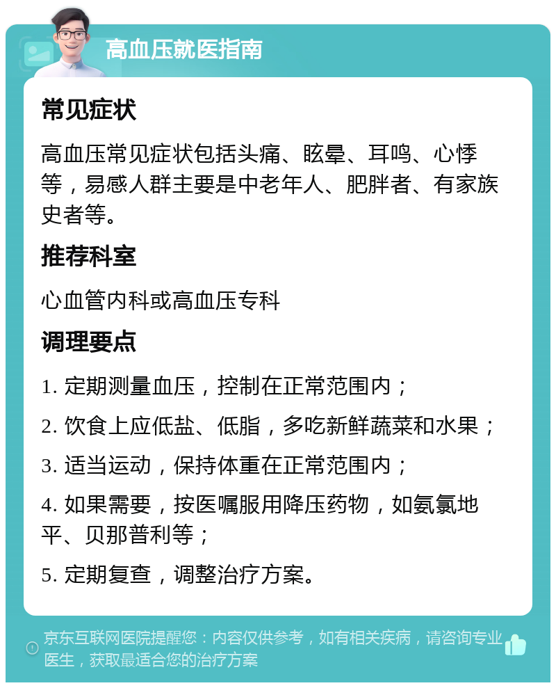 高血压就医指南 常见症状 高血压常见症状包括头痛、眩晕、耳鸣、心悸等，易感人群主要是中老年人、肥胖者、有家族史者等。 推荐科室 心血管内科或高血压专科 调理要点 1. 定期测量血压，控制在正常范围内； 2. 饮食上应低盐、低脂，多吃新鲜蔬菜和水果； 3. 适当运动，保持体重在正常范围内； 4. 如果需要，按医嘱服用降压药物，如氨氯地平、贝那普利等； 5. 定期复查，调整治疗方案。