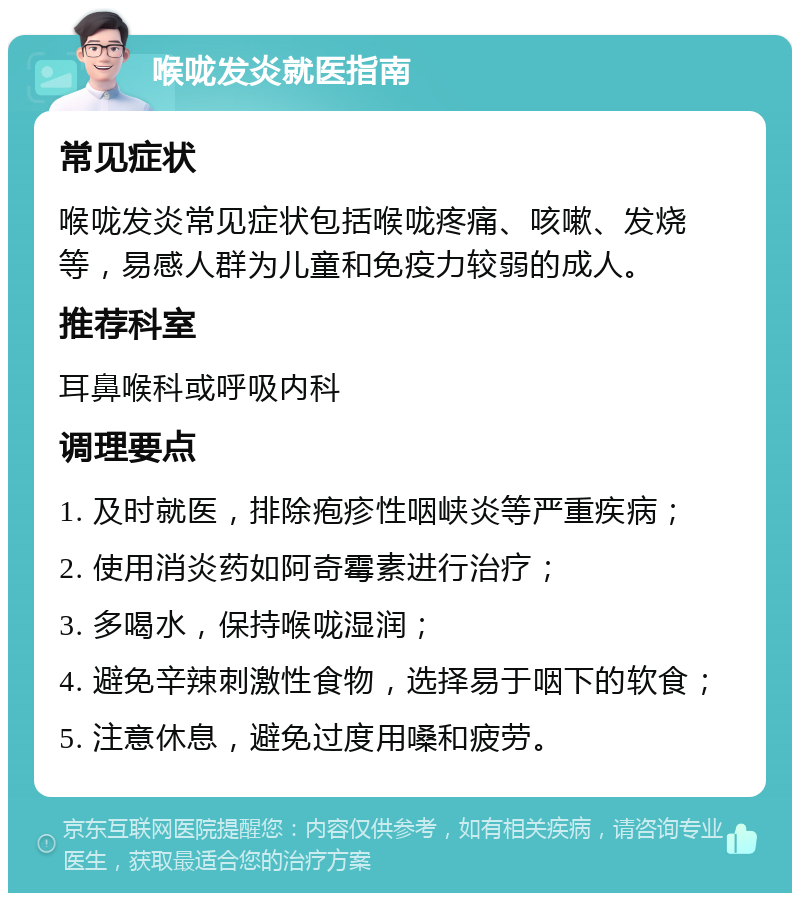 喉咙发炎就医指南 常见症状 喉咙发炎常见症状包括喉咙疼痛、咳嗽、发烧等，易感人群为儿童和免疫力较弱的成人。 推荐科室 耳鼻喉科或呼吸内科 调理要点 1. 及时就医，排除疱疹性咽峡炎等严重疾病； 2. 使用消炎药如阿奇霉素进行治疗； 3. 多喝水，保持喉咙湿润； 4. 避免辛辣刺激性食物，选择易于咽下的软食； 5. 注意休息，避免过度用嗓和疲劳。