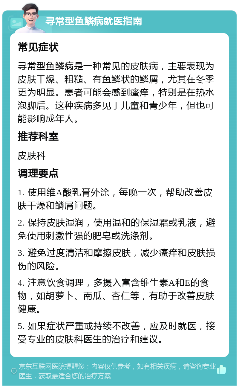 寻常型鱼鳞病就医指南 常见症状 寻常型鱼鳞病是一种常见的皮肤病，主要表现为皮肤干燥、粗糙、有鱼鳞状的鳞屑，尤其在冬季更为明显。患者可能会感到瘙痒，特别是在热水泡脚后。这种疾病多见于儿童和青少年，但也可能影响成年人。 推荐科室 皮肤科 调理要点 1. 使用维A酸乳膏外涂，每晚一次，帮助改善皮肤干燥和鳞屑问题。 2. 保持皮肤湿润，使用温和的保湿霜或乳液，避免使用刺激性强的肥皂或洗涤剂。 3. 避免过度清洁和摩擦皮肤，减少瘙痒和皮肤损伤的风险。 4. 注意饮食调理，多摄入富含维生素A和E的食物，如胡萝卜、南瓜、杏仁等，有助于改善皮肤健康。 5. 如果症状严重或持续不改善，应及时就医，接受专业的皮肤科医生的治疗和建议。