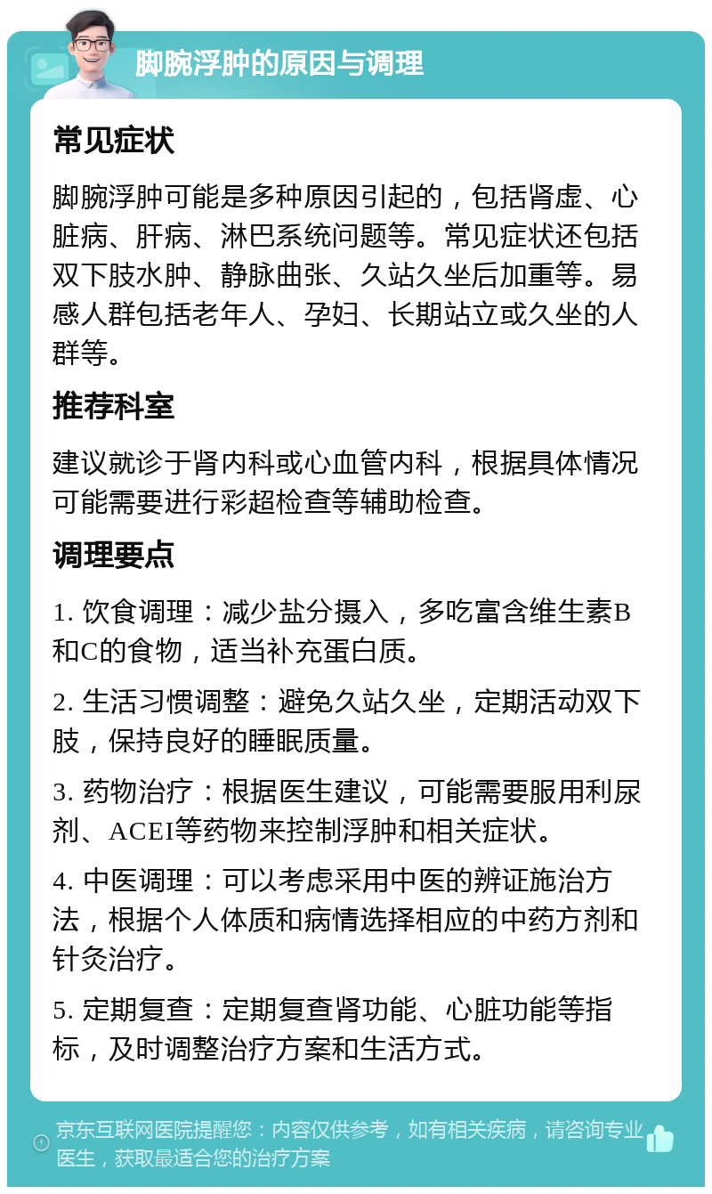 脚腕浮肿的原因与调理 常见症状 脚腕浮肿可能是多种原因引起的，包括肾虚、心脏病、肝病、淋巴系统问题等。常见症状还包括双下肢水肿、静脉曲张、久站久坐后加重等。易感人群包括老年人、孕妇、长期站立或久坐的人群等。 推荐科室 建议就诊于肾内科或心血管内科，根据具体情况可能需要进行彩超检查等辅助检查。 调理要点 1. 饮食调理：减少盐分摄入，多吃富含维生素B和C的食物，适当补充蛋白质。 2. 生活习惯调整：避免久站久坐，定期活动双下肢，保持良好的睡眠质量。 3. 药物治疗：根据医生建议，可能需要服用利尿剂、ACEI等药物来控制浮肿和相关症状。 4. 中医调理：可以考虑采用中医的辨证施治方法，根据个人体质和病情选择相应的中药方剂和针灸治疗。 5. 定期复查：定期复查肾功能、心脏功能等指标，及时调整治疗方案和生活方式。