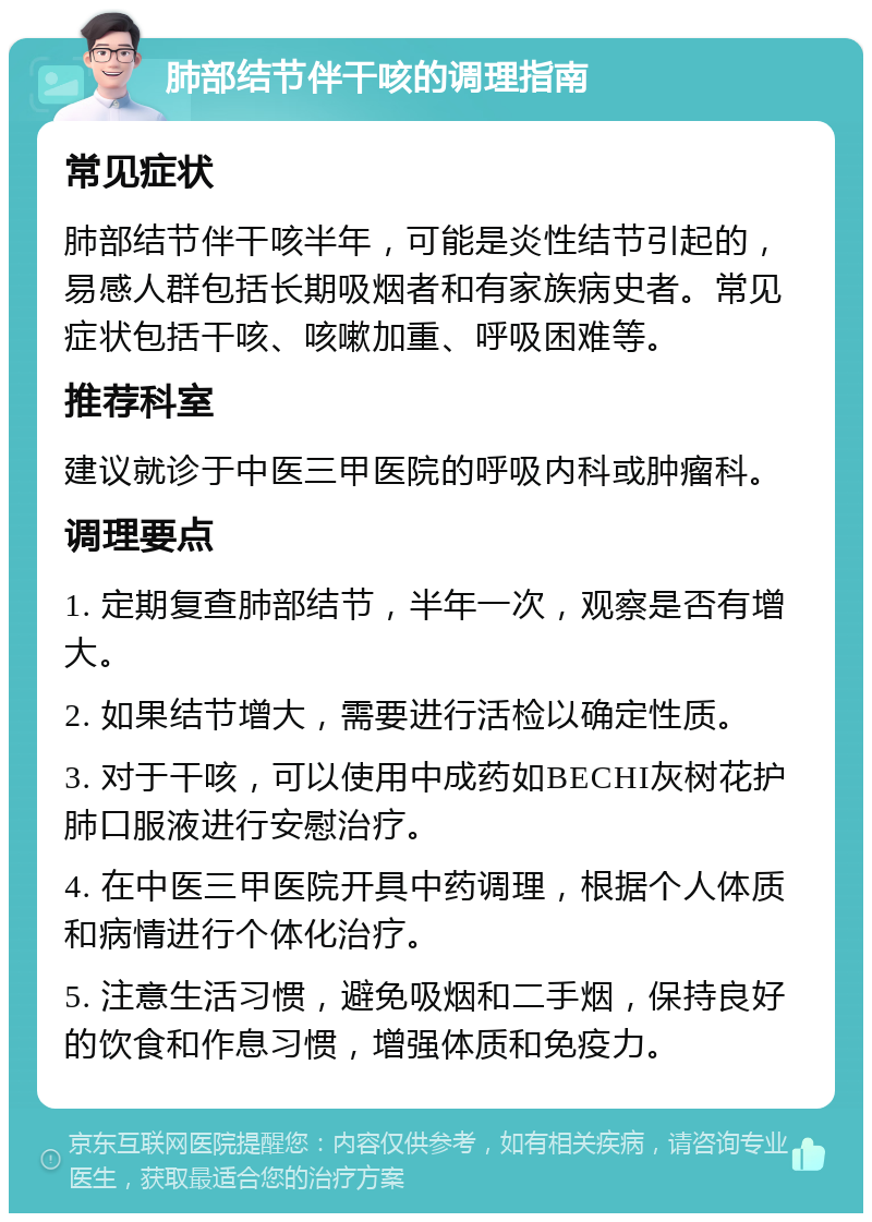 肺部结节伴干咳的调理指南 常见症状 肺部结节伴干咳半年，可能是炎性结节引起的，易感人群包括长期吸烟者和有家族病史者。常见症状包括干咳、咳嗽加重、呼吸困难等。 推荐科室 建议就诊于中医三甲医院的呼吸内科或肿瘤科。 调理要点 1. 定期复查肺部结节，半年一次，观察是否有增大。 2. 如果结节增大，需要进行活检以确定性质。 3. 对于干咳，可以使用中成药如BECHI灰树花护肺口服液进行安慰治疗。 4. 在中医三甲医院开具中药调理，根据个人体质和病情进行个体化治疗。 5. 注意生活习惯，避免吸烟和二手烟，保持良好的饮食和作息习惯，增强体质和免疫力。