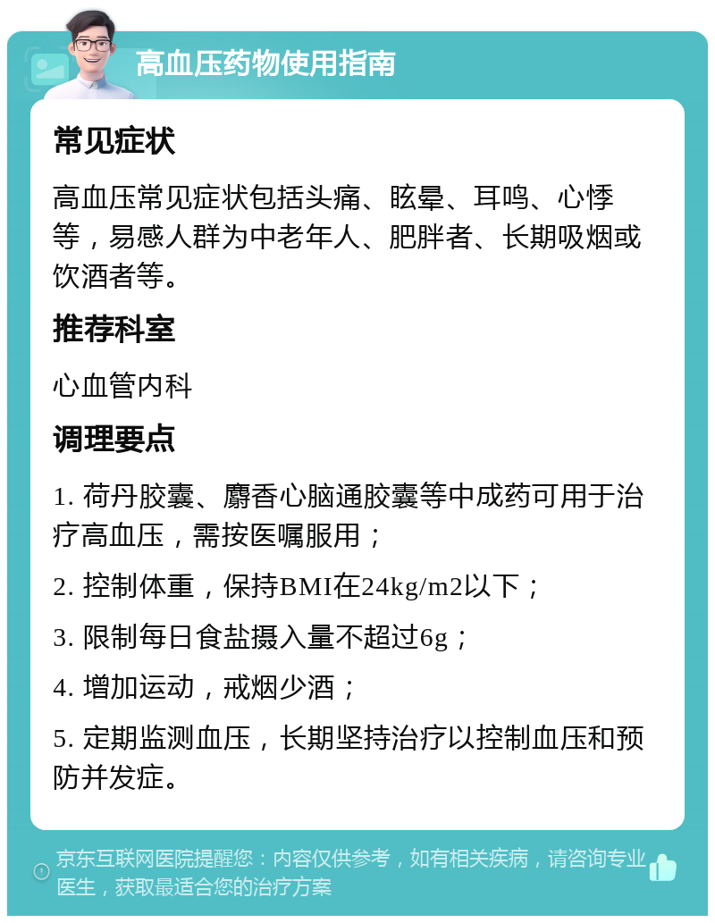 高血压药物使用指南 常见症状 高血压常见症状包括头痛、眩晕、耳鸣、心悸等，易感人群为中老年人、肥胖者、长期吸烟或饮酒者等。 推荐科室 心血管内科 调理要点 1. 荷丹胶囊、麝香心脑通胶囊等中成药可用于治疗高血压，需按医嘱服用； 2. 控制体重，保持BMI在24kg/m2以下； 3. 限制每日食盐摄入量不超过6g； 4. 增加运动，戒烟少酒； 5. 定期监测血压，长期坚持治疗以控制血压和预防并发症。