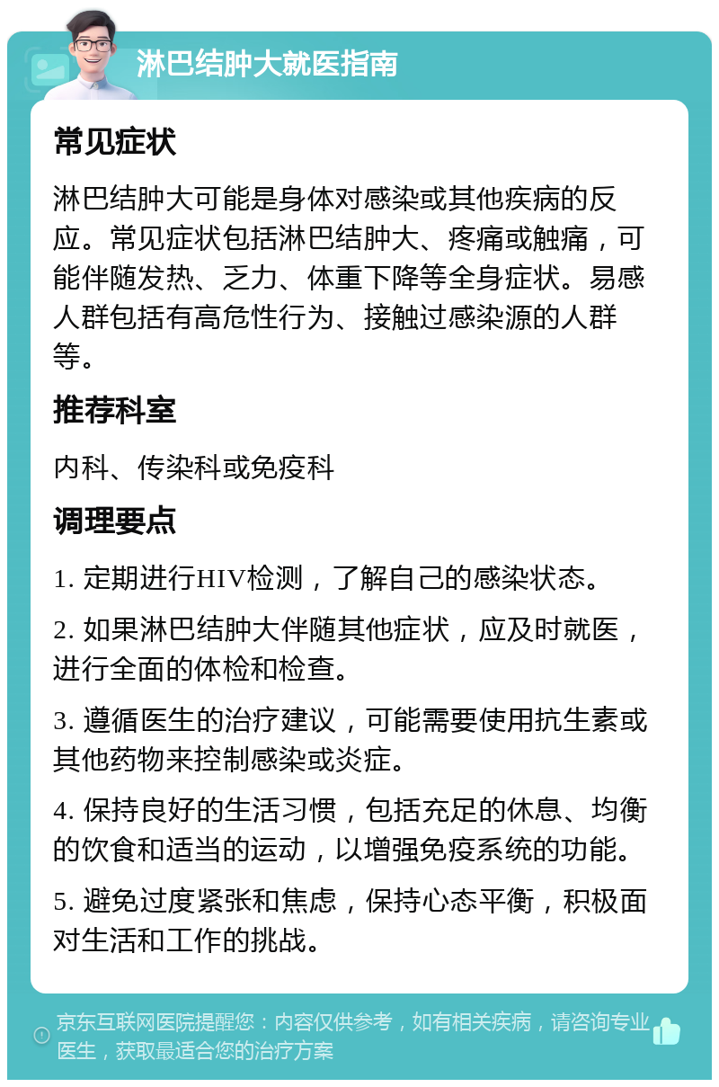 淋巴结肿大就医指南 常见症状 淋巴结肿大可能是身体对感染或其他疾病的反应。常见症状包括淋巴结肿大、疼痛或触痛，可能伴随发热、乏力、体重下降等全身症状。易感人群包括有高危性行为、接触过感染源的人群等。 推荐科室 内科、传染科或免疫科 调理要点 1. 定期进行HIV检测，了解自己的感染状态。 2. 如果淋巴结肿大伴随其他症状，应及时就医，进行全面的体检和检查。 3. 遵循医生的治疗建议，可能需要使用抗生素或其他药物来控制感染或炎症。 4. 保持良好的生活习惯，包括充足的休息、均衡的饮食和适当的运动，以增强免疫系统的功能。 5. 避免过度紧张和焦虑，保持心态平衡，积极面对生活和工作的挑战。