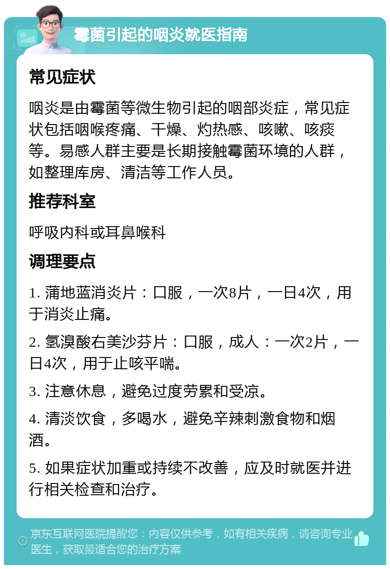 霉菌引起的咽炎就医指南 常见症状 咽炎是由霉菌等微生物引起的咽部炎症，常见症状包括咽喉疼痛、干燥、灼热感、咳嗽、咳痰等。易感人群主要是长期接触霉菌环境的人群，如整理库房、清洁等工作人员。 推荐科室 呼吸内科或耳鼻喉科 调理要点 1. 蒲地蓝消炎片：口服，一次8片，一日4次，用于消炎止痛。 2. 氢溴酸右美沙芬片：口服，成人：一次2片，一日4次，用于止咳平喘。 3. 注意休息，避免过度劳累和受凉。 4. 清淡饮食，多喝水，避免辛辣刺激食物和烟酒。 5. 如果症状加重或持续不改善，应及时就医并进行相关检查和治疗。