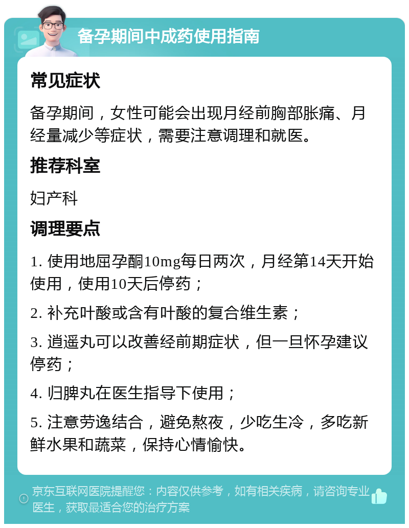 备孕期间中成药使用指南 常见症状 备孕期间，女性可能会出现月经前胸部胀痛、月经量减少等症状，需要注意调理和就医。 推荐科室 妇产科 调理要点 1. 使用地屈孕酮10mg每日两次，月经第14天开始使用，使用10天后停药； 2. 补充叶酸或含有叶酸的复合维生素； 3. 逍遥丸可以改善经前期症状，但一旦怀孕建议停药； 4. 归脾丸在医生指导下使用； 5. 注意劳逸结合，避免熬夜，少吃生冷，多吃新鲜水果和蔬菜，保持心情愉快。