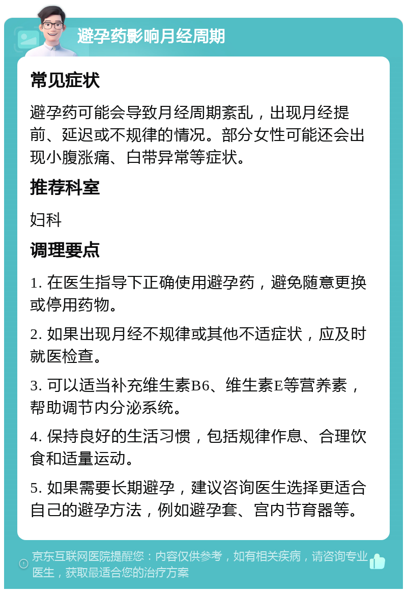 避孕药影响月经周期 常见症状 避孕药可能会导致月经周期紊乱，出现月经提前、延迟或不规律的情况。部分女性可能还会出现小腹涨痛、白带异常等症状。 推荐科室 妇科 调理要点 1. 在医生指导下正确使用避孕药，避免随意更换或停用药物。 2. 如果出现月经不规律或其他不适症状，应及时就医检查。 3. 可以适当补充维生素B6、维生素E等营养素，帮助调节内分泌系统。 4. 保持良好的生活习惯，包括规律作息、合理饮食和适量运动。 5. 如果需要长期避孕，建议咨询医生选择更适合自己的避孕方法，例如避孕套、宫内节育器等。