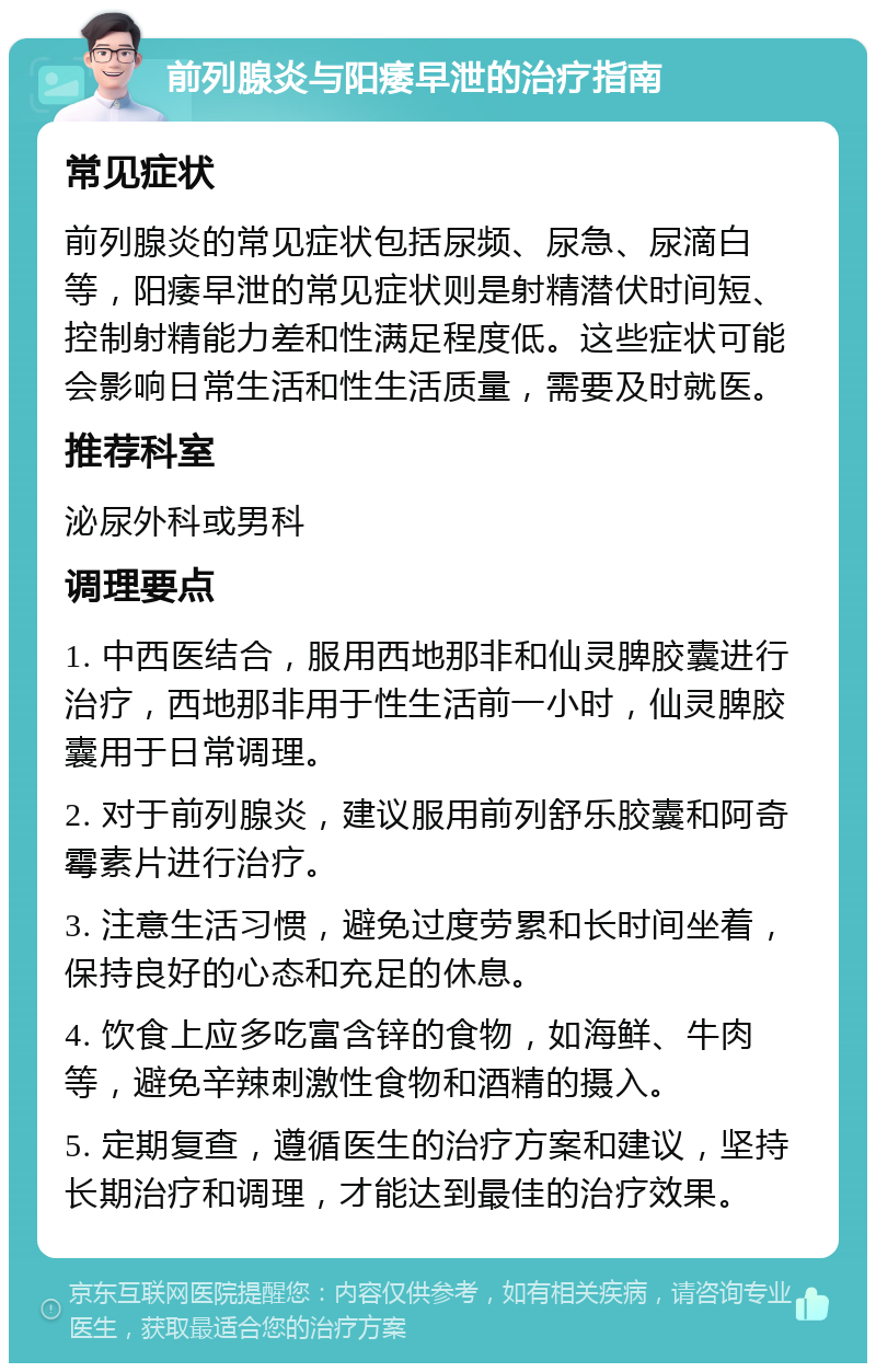 前列腺炎与阳痿早泄的治疗指南 常见症状 前列腺炎的常见症状包括尿频、尿急、尿滴白等，阳痿早泄的常见症状则是射精潜伏时间短、控制射精能力差和性满足程度低。这些症状可能会影响日常生活和性生活质量，需要及时就医。 推荐科室 泌尿外科或男科 调理要点 1. 中西医结合，服用西地那非和仙灵脾胶囊进行治疗，西地那非用于性生活前一小时，仙灵脾胶囊用于日常调理。 2. 对于前列腺炎，建议服用前列舒乐胶囊和阿奇霉素片进行治疗。 3. 注意生活习惯，避免过度劳累和长时间坐着，保持良好的心态和充足的休息。 4. 饮食上应多吃富含锌的食物，如海鲜、牛肉等，避免辛辣刺激性食物和酒精的摄入。 5. 定期复查，遵循医生的治疗方案和建议，坚持长期治疗和调理，才能达到最佳的治疗效果。