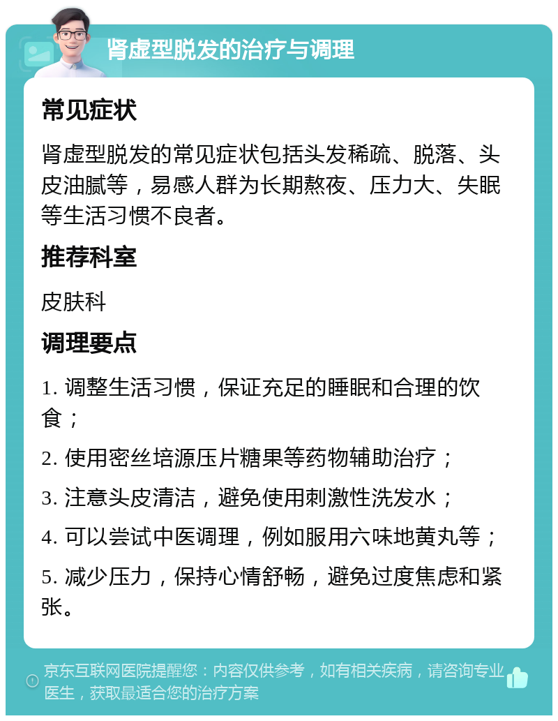 肾虚型脱发的治疗与调理 常见症状 肾虚型脱发的常见症状包括头发稀疏、脱落、头皮油腻等，易感人群为长期熬夜、压力大、失眠等生活习惯不良者。 推荐科室 皮肤科 调理要点 1. 调整生活习惯，保证充足的睡眠和合理的饮食； 2. 使用密丝培源压片糖果等药物辅助治疗； 3. 注意头皮清洁，避免使用刺激性洗发水； 4. 可以尝试中医调理，例如服用六味地黄丸等； 5. 减少压力，保持心情舒畅，避免过度焦虑和紧张。