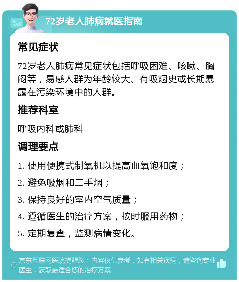 72岁老人肺病就医指南 常见症状 72岁老人肺病常见症状包括呼吸困难、咳嗽、胸闷等，易感人群为年龄较大、有吸烟史或长期暴露在污染环境中的人群。 推荐科室 呼吸内科或肺科 调理要点 1. 使用便携式制氧机以提高血氧饱和度； 2. 避免吸烟和二手烟； 3. 保持良好的室内空气质量； 4. 遵循医生的治疗方案，按时服用药物； 5. 定期复查，监测病情变化。