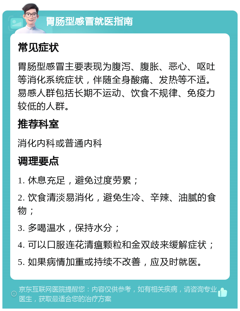 胃肠型感冒就医指南 常见症状 胃肠型感冒主要表现为腹泻、腹胀、恶心、呕吐等消化系统症状，伴随全身酸痛、发热等不适。易感人群包括长期不运动、饮食不规律、免疫力较低的人群。 推荐科室 消化内科或普通内科 调理要点 1. 休息充足，避免过度劳累； 2. 饮食清淡易消化，避免生冷、辛辣、油腻的食物； 3. 多喝温水，保持水分； 4. 可以口服连花清瘟颗粒和金双歧来缓解症状； 5. 如果病情加重或持续不改善，应及时就医。