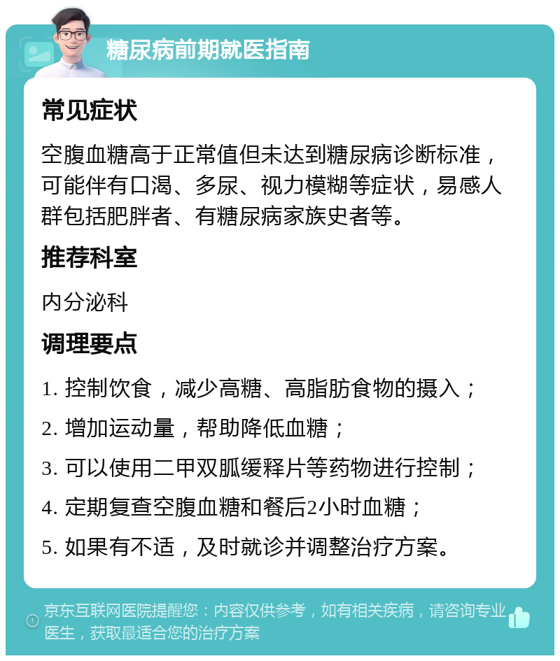 糖尿病前期就医指南 常见症状 空腹血糖高于正常值但未达到糖尿病诊断标准，可能伴有口渴、多尿、视力模糊等症状，易感人群包括肥胖者、有糖尿病家族史者等。 推荐科室 内分泌科 调理要点 1. 控制饮食，减少高糖、高脂肪食物的摄入； 2. 增加运动量，帮助降低血糖； 3. 可以使用二甲双胍缓释片等药物进行控制； 4. 定期复查空腹血糖和餐后2小时血糖； 5. 如果有不适，及时就诊并调整治疗方案。