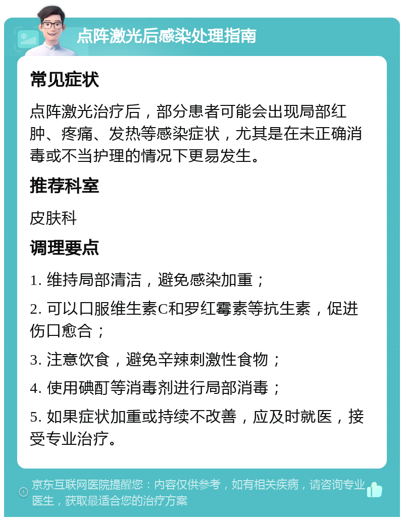 点阵激光后感染处理指南 常见症状 点阵激光治疗后，部分患者可能会出现局部红肿、疼痛、发热等感染症状，尤其是在未正确消毒或不当护理的情况下更易发生。 推荐科室 皮肤科 调理要点 1. 维持局部清洁，避免感染加重； 2. 可以口服维生素C和罗红霉素等抗生素，促进伤口愈合； 3. 注意饮食，避免辛辣刺激性食物； 4. 使用碘酊等消毒剂进行局部消毒； 5. 如果症状加重或持续不改善，应及时就医，接受专业治疗。