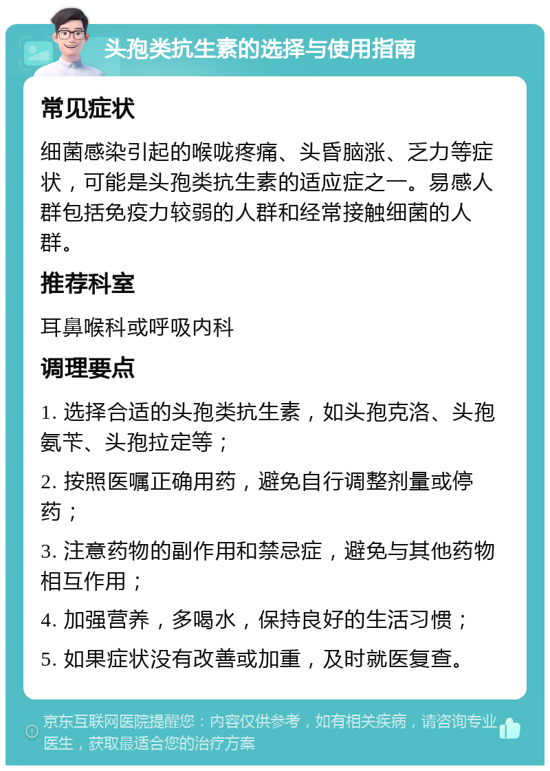 头孢类抗生素的选择与使用指南 常见症状 细菌感染引起的喉咙疼痛、头昏脑涨、乏力等症状，可能是头孢类抗生素的适应症之一。易感人群包括免疫力较弱的人群和经常接触细菌的人群。 推荐科室 耳鼻喉科或呼吸内科 调理要点 1. 选择合适的头孢类抗生素，如头孢克洛、头孢氨苄、头孢拉定等； 2. 按照医嘱正确用药，避免自行调整剂量或停药； 3. 注意药物的副作用和禁忌症，避免与其他药物相互作用； 4. 加强营养，多喝水，保持良好的生活习惯； 5. 如果症状没有改善或加重，及时就医复查。