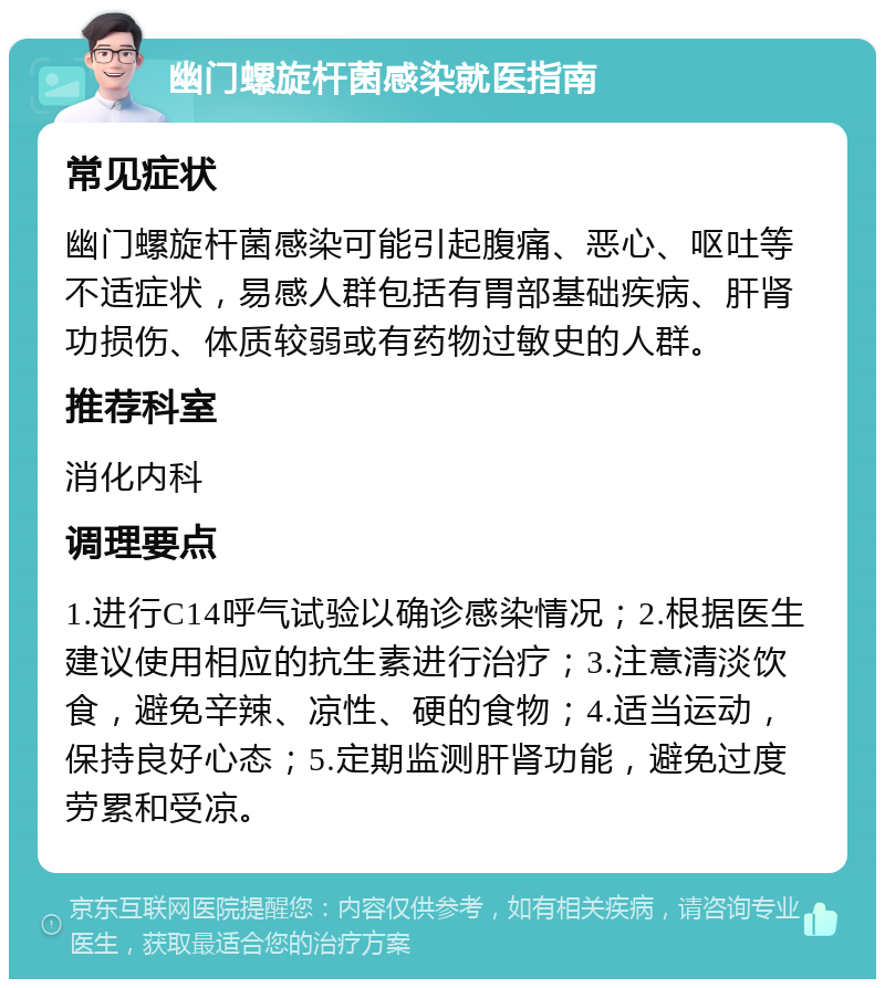 幽门螺旋杆菌感染就医指南 常见症状 幽门螺旋杆菌感染可能引起腹痛、恶心、呕吐等不适症状，易感人群包括有胃部基础疾病、肝肾功损伤、体质较弱或有药物过敏史的人群。 推荐科室 消化内科 调理要点 1.进行C14呼气试验以确诊感染情况；2.根据医生建议使用相应的抗生素进行治疗；3.注意清淡饮食，避免辛辣、凉性、硬的食物；4.适当运动，保持良好心态；5.定期监测肝肾功能，避免过度劳累和受凉。