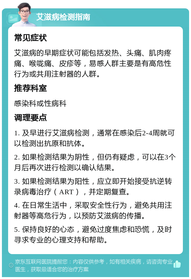 艾滋病检测指南 常见症状 艾滋病的早期症状可能包括发热、头痛、肌肉疼痛、喉咙痛、皮疹等，易感人群主要是有高危性行为或共用注射器的人群。 推荐科室 感染科或性病科 调理要点 1. 及早进行艾滋病检测，通常在感染后2-4周就可以检测出抗原和抗体。 2. 如果检测结果为阴性，但仍有疑虑，可以在3个月后再次进行检测以确认结果。 3. 如果检测结果为阳性，应立即开始接受抗逆转录病毒治疗（ART），并定期复查。 4. 在日常生活中，采取安全性行为，避免共用注射器等高危行为，以预防艾滋病的传播。 5. 保持良好的心态，避免过度焦虑和恐慌，及时寻求专业的心理支持和帮助。