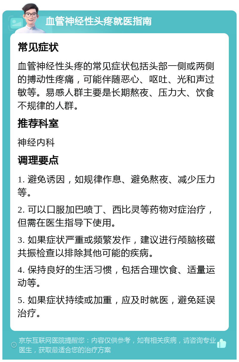 血管神经性头疼就医指南 常见症状 血管神经性头疼的常见症状包括头部一侧或两侧的搏动性疼痛，可能伴随恶心、呕吐、光和声过敏等。易感人群主要是长期熬夜、压力大、饮食不规律的人群。 推荐科室 神经内科 调理要点 1. 避免诱因，如规律作息、避免熬夜、减少压力等。 2. 可以口服加巴喷丁、西比灵等药物对症治疗，但需在医生指导下使用。 3. 如果症状严重或频繁发作，建议进行颅脑核磁共振检查以排除其他可能的疾病。 4. 保持良好的生活习惯，包括合理饮食、适量运动等。 5. 如果症状持续或加重，应及时就医，避免延误治疗。