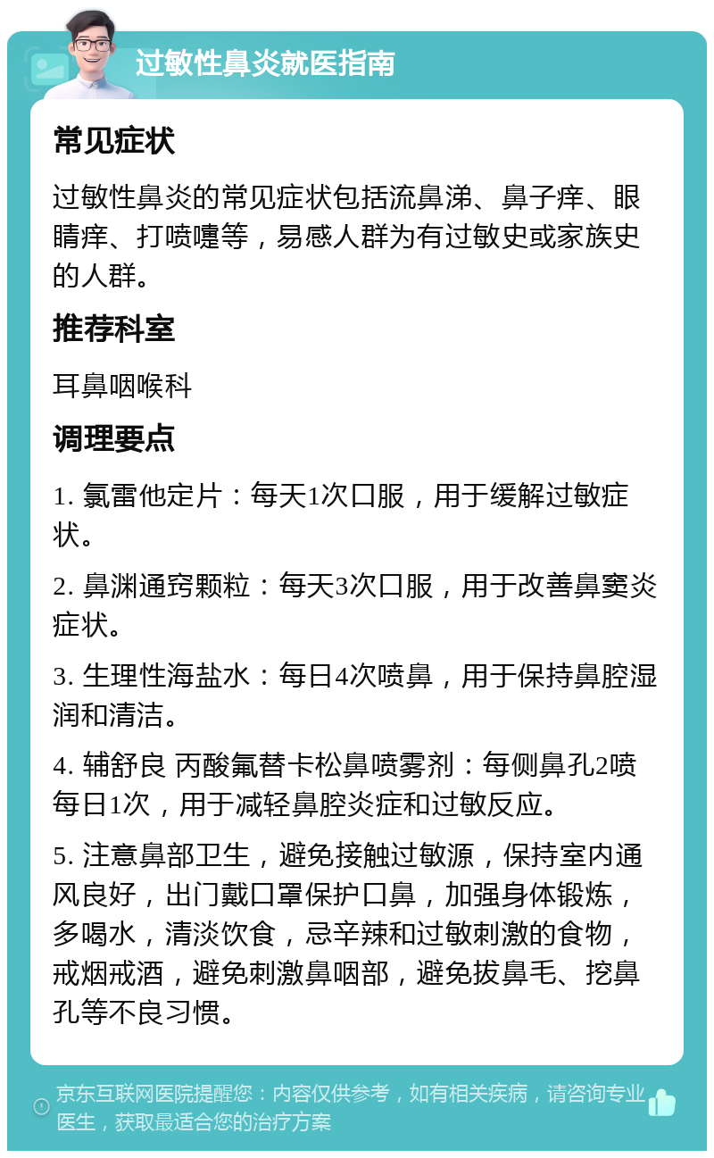 过敏性鼻炎就医指南 常见症状 过敏性鼻炎的常见症状包括流鼻涕、鼻子痒、眼睛痒、打喷嚏等，易感人群为有过敏史或家族史的人群。 推荐科室 耳鼻咽喉科 调理要点 1. 氯雷他定片：每天1次口服，用于缓解过敏症状。 2. 鼻渊通窍颗粒：每天3次口服，用于改善鼻窦炎症状。 3. 生理性海盐水：每日4次喷鼻，用于保持鼻腔湿润和清洁。 4. 辅舒良 丙酸氟替卡松鼻喷雾剂：每侧鼻孔2喷每日1次，用于减轻鼻腔炎症和过敏反应。 5. 注意鼻部卫生，避免接触过敏源，保持室内通风良好，出门戴口罩保护口鼻，加强身体锻炼，多喝水，清淡饮食，忌辛辣和过敏刺激的食物，戒烟戒酒，避免刺激鼻咽部，避免拔鼻毛、挖鼻孔等不良习惯。