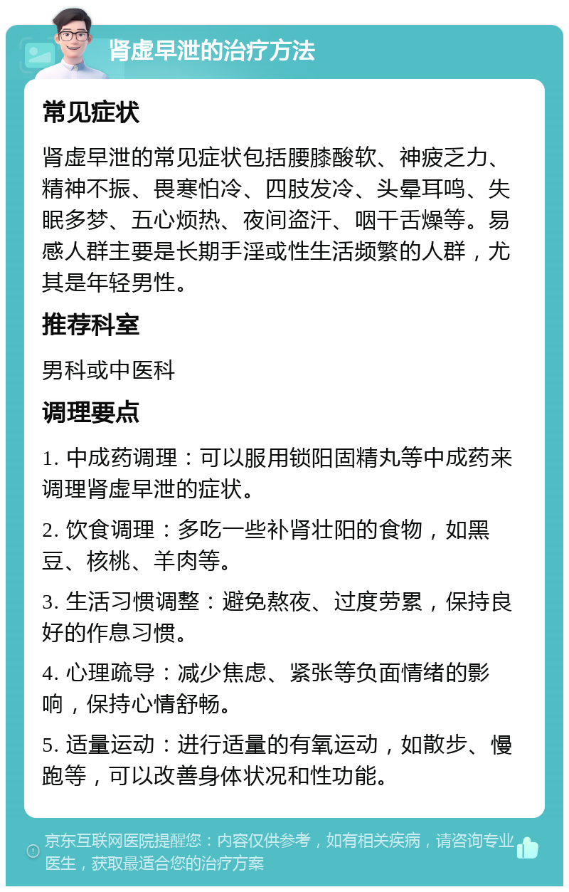 肾虚早泄的治疗方法 常见症状 肾虚早泄的常见症状包括腰膝酸软、神疲乏力、精神不振、畏寒怕冷、四肢发冷、头晕耳鸣、失眠多梦、五心烦热、夜间盗汗、咽干舌燥等。易感人群主要是长期手淫或性生活频繁的人群，尤其是年轻男性。 推荐科室 男科或中医科 调理要点 1. 中成药调理：可以服用锁阳固精丸等中成药来调理肾虚早泄的症状。 2. 饮食调理：多吃一些补肾壮阳的食物，如黑豆、核桃、羊肉等。 3. 生活习惯调整：避免熬夜、过度劳累，保持良好的作息习惯。 4. 心理疏导：减少焦虑、紧张等负面情绪的影响，保持心情舒畅。 5. 适量运动：进行适量的有氧运动，如散步、慢跑等，可以改善身体状况和性功能。