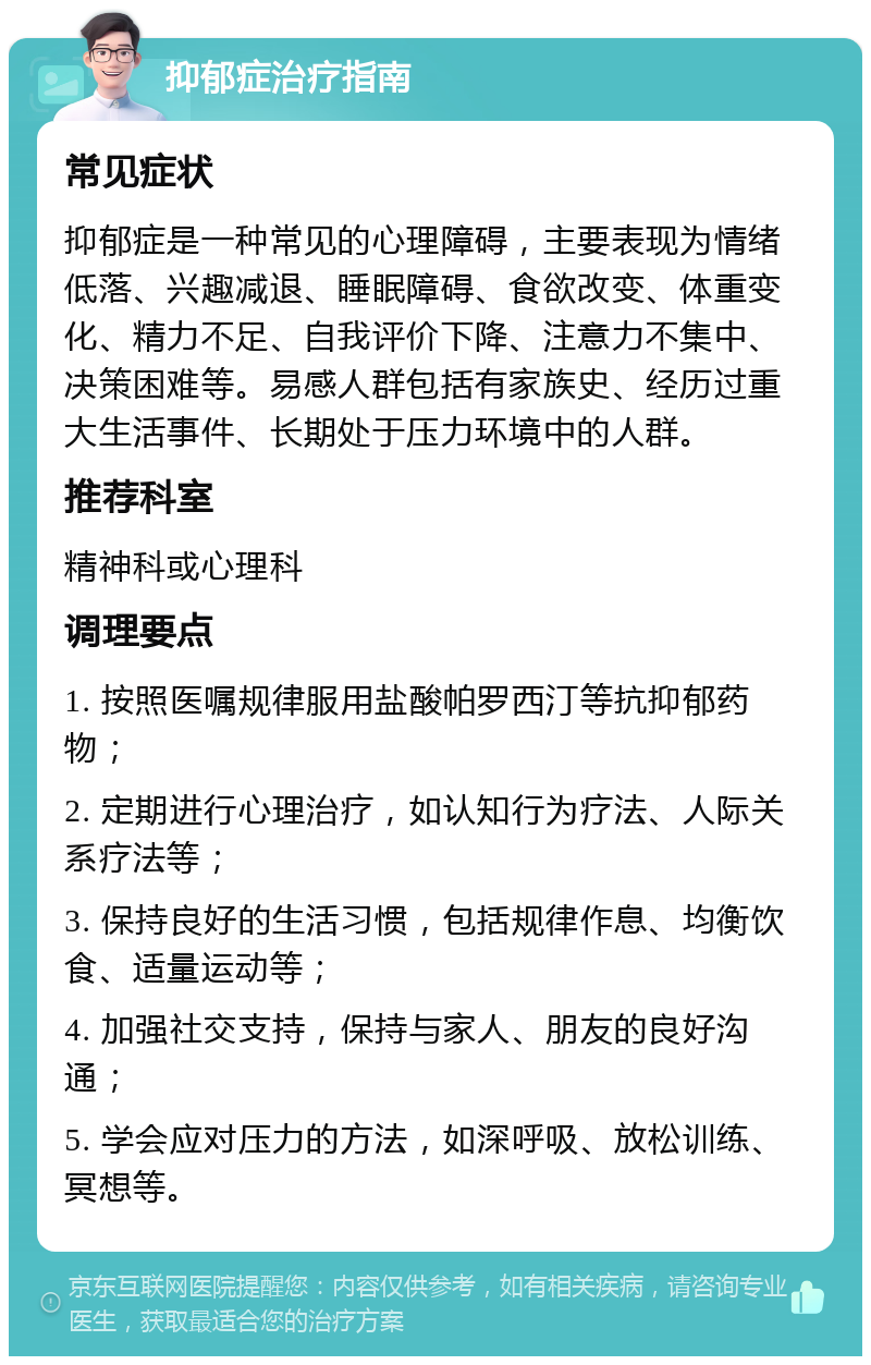 抑郁症治疗指南 常见症状 抑郁症是一种常见的心理障碍，主要表现为情绪低落、兴趣减退、睡眠障碍、食欲改变、体重变化、精力不足、自我评价下降、注意力不集中、决策困难等。易感人群包括有家族史、经历过重大生活事件、长期处于压力环境中的人群。 推荐科室 精神科或心理科 调理要点 1. 按照医嘱规律服用盐酸帕罗西汀等抗抑郁药物； 2. 定期进行心理治疗，如认知行为疗法、人际关系疗法等； 3. 保持良好的生活习惯，包括规律作息、均衡饮食、适量运动等； 4. 加强社交支持，保持与家人、朋友的良好沟通； 5. 学会应对压力的方法，如深呼吸、放松训练、冥想等。