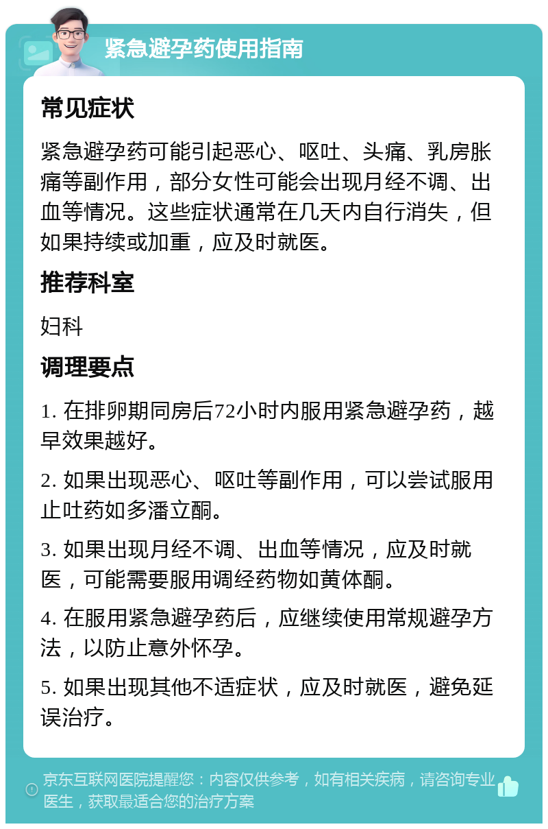 紧急避孕药使用指南 常见症状 紧急避孕药可能引起恶心、呕吐、头痛、乳房胀痛等副作用，部分女性可能会出现月经不调、出血等情况。这些症状通常在几天内自行消失，但如果持续或加重，应及时就医。 推荐科室 妇科 调理要点 1. 在排卵期同房后72小时内服用紧急避孕药，越早效果越好。 2. 如果出现恶心、呕吐等副作用，可以尝试服用止吐药如多潘立酮。 3. 如果出现月经不调、出血等情况，应及时就医，可能需要服用调经药物如黄体酮。 4. 在服用紧急避孕药后，应继续使用常规避孕方法，以防止意外怀孕。 5. 如果出现其他不适症状，应及时就医，避免延误治疗。