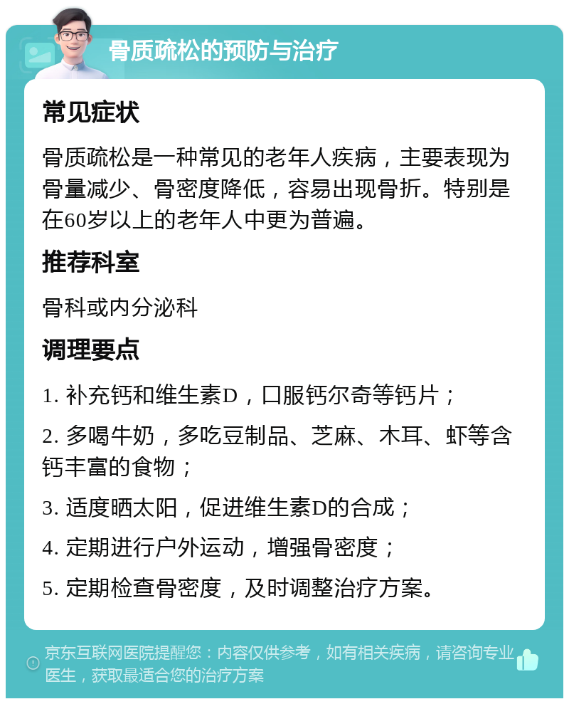 骨质疏松的预防与治疗 常见症状 骨质疏松是一种常见的老年人疾病，主要表现为骨量减少、骨密度降低，容易出现骨折。特别是在60岁以上的老年人中更为普遍。 推荐科室 骨科或内分泌科 调理要点 1. 补充钙和维生素D，口服钙尔奇等钙片； 2. 多喝牛奶，多吃豆制品、芝麻、木耳、虾等含钙丰富的食物； 3. 适度晒太阳，促进维生素D的合成； 4. 定期进行户外运动，增强骨密度； 5. 定期检查骨密度，及时调整治疗方案。