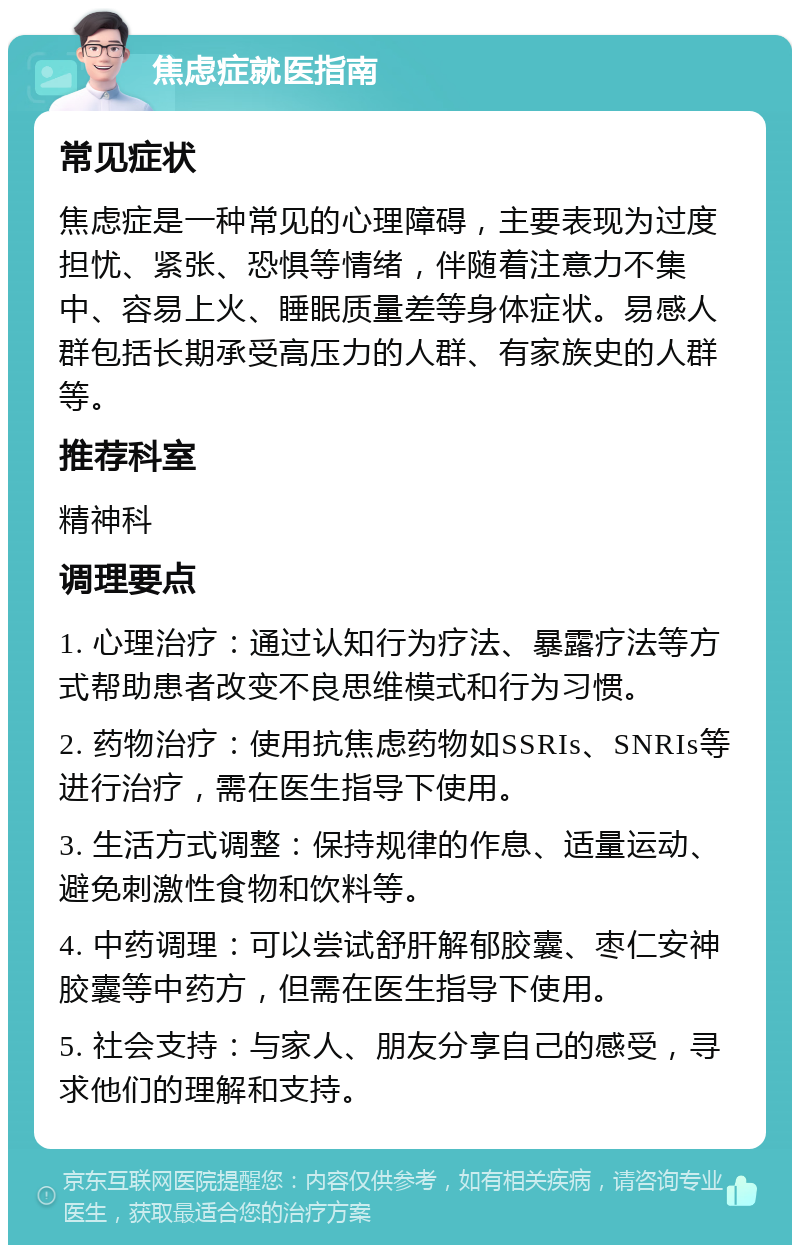 焦虑症就医指南 常见症状 焦虑症是一种常见的心理障碍，主要表现为过度担忧、紧张、恐惧等情绪，伴随着注意力不集中、容易上火、睡眠质量差等身体症状。易感人群包括长期承受高压力的人群、有家族史的人群等。 推荐科室 精神科 调理要点 1. 心理治疗：通过认知行为疗法、暴露疗法等方式帮助患者改变不良思维模式和行为习惯。 2. 药物治疗：使用抗焦虑药物如SSRIs、SNRIs等进行治疗，需在医生指导下使用。 3. 生活方式调整：保持规律的作息、适量运动、避免刺激性食物和饮料等。 4. 中药调理：可以尝试舒肝解郁胶囊、枣仁安神胶囊等中药方，但需在医生指导下使用。 5. 社会支持：与家人、朋友分享自己的感受，寻求他们的理解和支持。