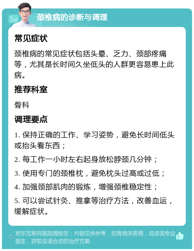 颈椎病的诊断与调理 常见症状 颈椎病的常见症状包括头晕、乏力、颈部疼痛等，尤其是长时间久坐低头的人群更容易患上此病。 推荐科室 骨科 调理要点 1. 保持正确的工作、学习姿势，避免长时间低头或抬头看东西； 2. 每工作一小时左右起身放松脖颈几分钟； 3. 使用专门的颈椎枕，避免枕头过高或过低； 4. 加强颈部肌肉的锻炼，增强颈椎稳定性； 5. 可以尝试针灸、推拿等治疗方法，改善血运，缓解症状。