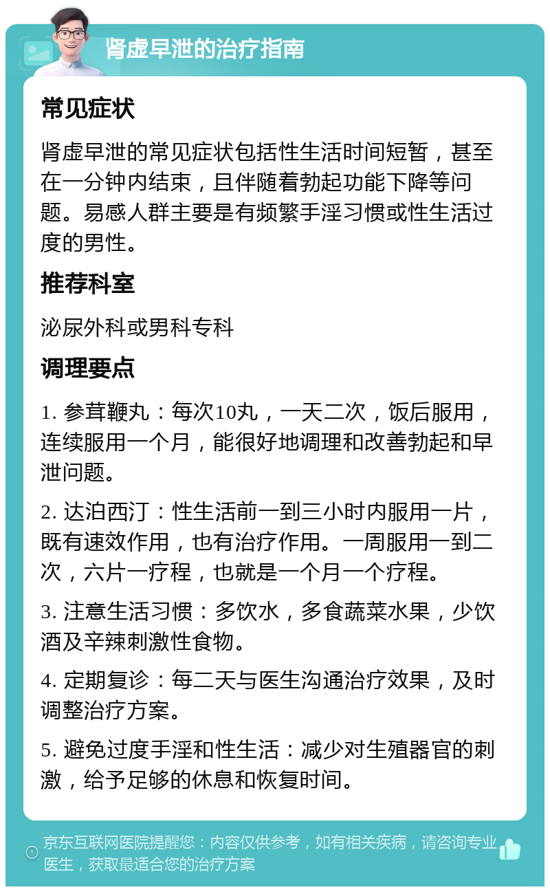 肾虚早泄的治疗指南 常见症状 肾虚早泄的常见症状包括性生活时间短暂，甚至在一分钟内结束，且伴随着勃起功能下降等问题。易感人群主要是有频繁手淫习惯或性生活过度的男性。 推荐科室 泌尿外科或男科专科 调理要点 1. 参茸鞭丸：每次10丸，一天二次，饭后服用，连续服用一个月，能很好地调理和改善勃起和早泄问题。 2. 达泊西汀：性生活前一到三小时内服用一片，既有速效作用，也有治疗作用。一周服用一到二次，六片一疗程，也就是一个月一个疗程。 3. 注意生活习惯：多饮水，多食蔬菜水果，少饮酒及辛辣刺激性食物。 4. 定期复诊：每二天与医生沟通治疗效果，及时调整治疗方案。 5. 避免过度手淫和性生活：减少对生殖器官的刺激，给予足够的休息和恢复时间。