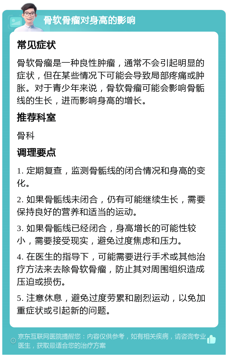 骨软骨瘤对身高的影响 常见症状 骨软骨瘤是一种良性肿瘤，通常不会引起明显的症状，但在某些情况下可能会导致局部疼痛或肿胀。对于青少年来说，骨软骨瘤可能会影响骨骺线的生长，进而影响身高的增长。 推荐科室 骨科 调理要点 1. 定期复查，监测骨骺线的闭合情况和身高的变化。 2. 如果骨骺线未闭合，仍有可能继续生长，需要保持良好的营养和适当的运动。 3. 如果骨骺线已经闭合，身高增长的可能性较小，需要接受现实，避免过度焦虑和压力。 4. 在医生的指导下，可能需要进行手术或其他治疗方法来去除骨软骨瘤，防止其对周围组织造成压迫或损伤。 5. 注意休息，避免过度劳累和剧烈运动，以免加重症状或引起新的问题。