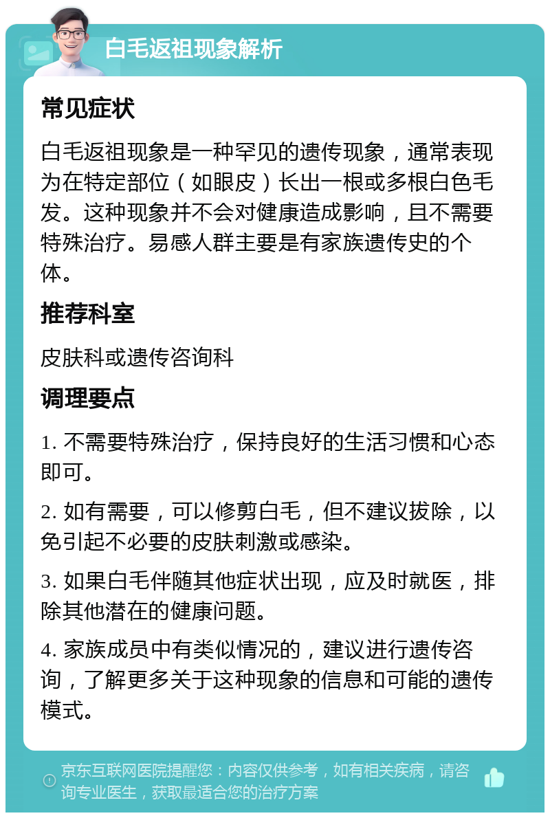 白毛返祖现象解析 常见症状 白毛返祖现象是一种罕见的遗传现象，通常表现为在特定部位（如眼皮）长出一根或多根白色毛发。这种现象并不会对健康造成影响，且不需要特殊治疗。易感人群主要是有家族遗传史的个体。 推荐科室 皮肤科或遗传咨询科 调理要点 1. 不需要特殊治疗，保持良好的生活习惯和心态即可。 2. 如有需要，可以修剪白毛，但不建议拔除，以免引起不必要的皮肤刺激或感染。 3. 如果白毛伴随其他症状出现，应及时就医，排除其他潜在的健康问题。 4. 家族成员中有类似情况的，建议进行遗传咨询，了解更多关于这种现象的信息和可能的遗传模式。