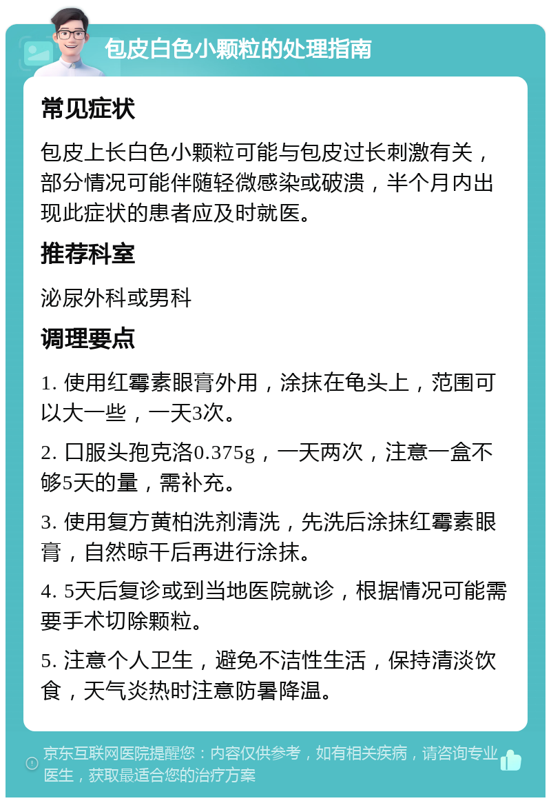 包皮白色小颗粒的处理指南 常见症状 包皮上长白色小颗粒可能与包皮过长刺激有关，部分情况可能伴随轻微感染或破溃，半个月内出现此症状的患者应及时就医。 推荐科室 泌尿外科或男科 调理要点 1. 使用红霉素眼膏外用，涂抹在龟头上，范围可以大一些，一天3次。 2. 口服头孢克洛0.375g，一天两次，注意一盒不够5天的量，需补充。 3. 使用复方黄柏洗剂清洗，先洗后涂抹红霉素眼膏，自然晾干后再进行涂抹。 4. 5天后复诊或到当地医院就诊，根据情况可能需要手术切除颗粒。 5. 注意个人卫生，避免不洁性生活，保持清淡饮食，天气炎热时注意防暑降温。