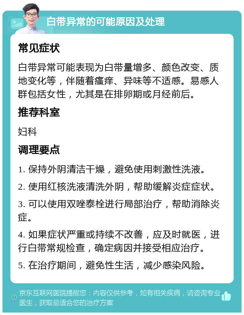 白带异常的可能原因及处理 常见症状 白带异常可能表现为白带量增多、颜色改变、质地变化等，伴随着瘙痒、异味等不适感。易感人群包括女性，尤其是在排卵期或月经前后。 推荐科室 妇科 调理要点 1. 保持外阴清洁干燥，避免使用刺激性洗液。 2. 使用红核洗液清洗外阴，帮助缓解炎症症状。 3. 可以使用双唑泰栓进行局部治疗，帮助消除炎症。 4. 如果症状严重或持续不改善，应及时就医，进行白带常规检查，确定病因并接受相应治疗。 5. 在治疗期间，避免性生活，减少感染风险。