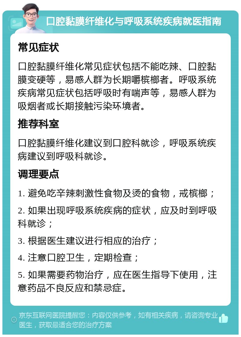 口腔黏膜纤维化与呼吸系统疾病就医指南 常见症状 口腔黏膜纤维化常见症状包括不能吃辣、口腔黏膜变硬等，易感人群为长期嚼槟榔者。呼吸系统疾病常见症状包括呼吸时有喘声等，易感人群为吸烟者或长期接触污染环境者。 推荐科室 口腔黏膜纤维化建议到口腔科就诊，呼吸系统疾病建议到呼吸科就诊。 调理要点 1. 避免吃辛辣刺激性食物及烫的食物，戒槟榔； 2. 如果出现呼吸系统疾病的症状，应及时到呼吸科就诊； 3. 根据医生建议进行相应的治疗； 4. 注意口腔卫生，定期检查； 5. 如果需要药物治疗，应在医生指导下使用，注意药品不良反应和禁忌症。