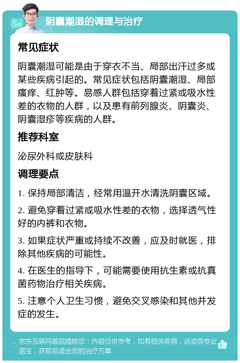 阴囊潮湿的调理与治疗 常见症状 阴囊潮湿可能是由于穿衣不当、局部出汗过多或某些疾病引起的。常见症状包括阴囊潮湿、局部瘙痒、红肿等。易感人群包括穿着过紧或吸水性差的衣物的人群，以及患有前列腺炎、阴囊炎、阴囊湿疹等疾病的人群。 推荐科室 泌尿外科或皮肤科 调理要点 1. 保持局部清洁，经常用温开水清洗阴囊区域。 2. 避免穿着过紧或吸水性差的衣物，选择透气性好的内裤和衣物。 3. 如果症状严重或持续不改善，应及时就医，排除其他疾病的可能性。 4. 在医生的指导下，可能需要使用抗生素或抗真菌药物治疗相关疾病。 5. 注意个人卫生习惯，避免交叉感染和其他并发症的发生。