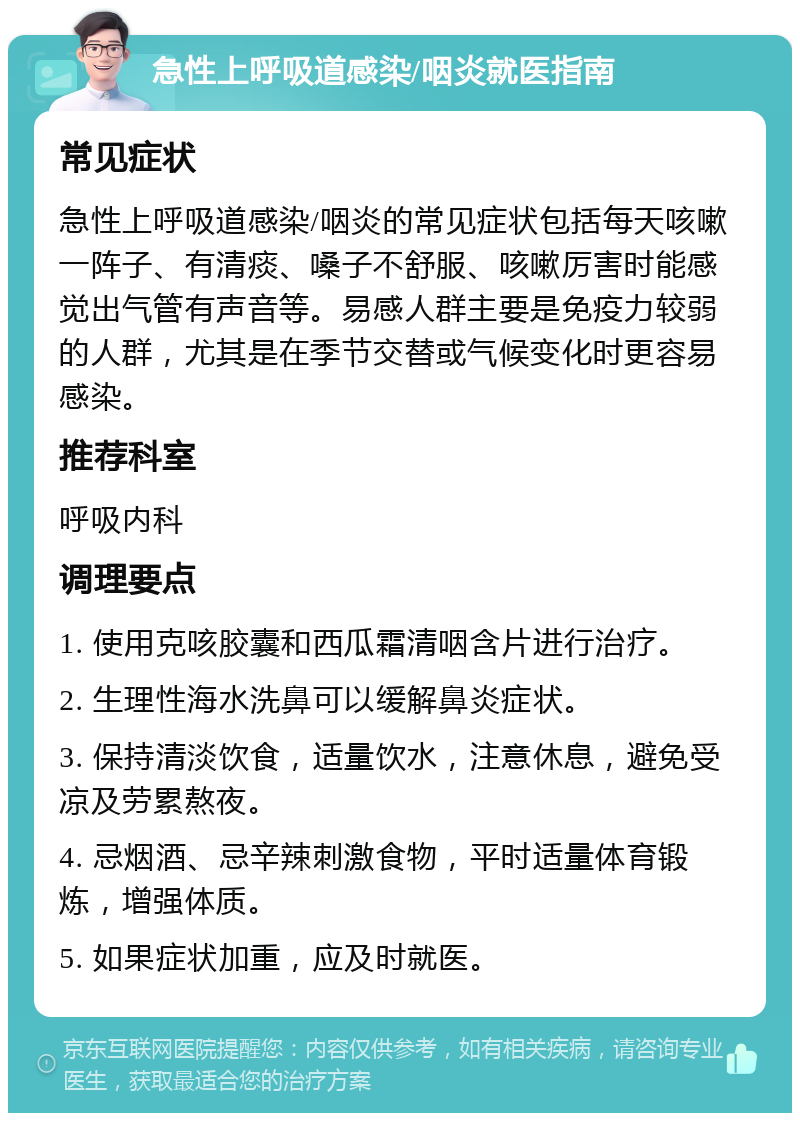 急性上呼吸道感染/咽炎就医指南 常见症状 急性上呼吸道感染/咽炎的常见症状包括每天咳嗽一阵子、有清痰、嗓子不舒服、咳嗽厉害时能感觉出气管有声音等。易感人群主要是免疫力较弱的人群，尤其是在季节交替或气候变化时更容易感染。 推荐科室 呼吸内科 调理要点 1. 使用克咳胶囊和西瓜霜清咽含片进行治疗。 2. 生理性海水洗鼻可以缓解鼻炎症状。 3. 保持清淡饮食，适量饮水，注意休息，避免受凉及劳累熬夜。 4. 忌烟酒、忌辛辣刺激食物，平时适量体育锻炼，增强体质。 5. 如果症状加重，应及时就医。